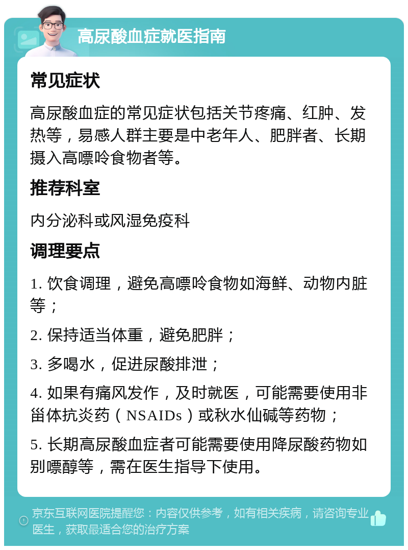 高尿酸血症就医指南 常见症状 高尿酸血症的常见症状包括关节疼痛、红肿、发热等，易感人群主要是中老年人、肥胖者、长期摄入高嘌呤食物者等。 推荐科室 内分泌科或风湿免疫科 调理要点 1. 饮食调理，避免高嘌呤食物如海鲜、动物内脏等； 2. 保持适当体重，避免肥胖； 3. 多喝水，促进尿酸排泄； 4. 如果有痛风发作，及时就医，可能需要使用非甾体抗炎药（NSAIDs）或秋水仙碱等药物； 5. 长期高尿酸血症者可能需要使用降尿酸药物如别嘌醇等，需在医生指导下使用。