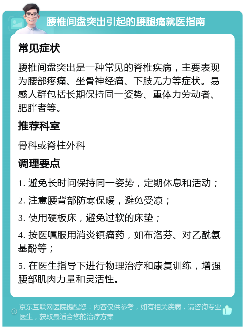 腰椎间盘突出引起的腰腿痛就医指南 常见症状 腰椎间盘突出是一种常见的脊椎疾病，主要表现为腰部疼痛、坐骨神经痛、下肢无力等症状。易感人群包括长期保持同一姿势、重体力劳动者、肥胖者等。 推荐科室 骨科或脊柱外科 调理要点 1. 避免长时间保持同一姿势，定期休息和活动； 2. 注意腰背部防寒保暖，避免受凉； 3. 使用硬板床，避免过软的床垫； 4. 按医嘱服用消炎镇痛药，如布洛芬、对乙酰氨基酚等； 5. 在医生指导下进行物理治疗和康复训练，增强腰部肌肉力量和灵活性。