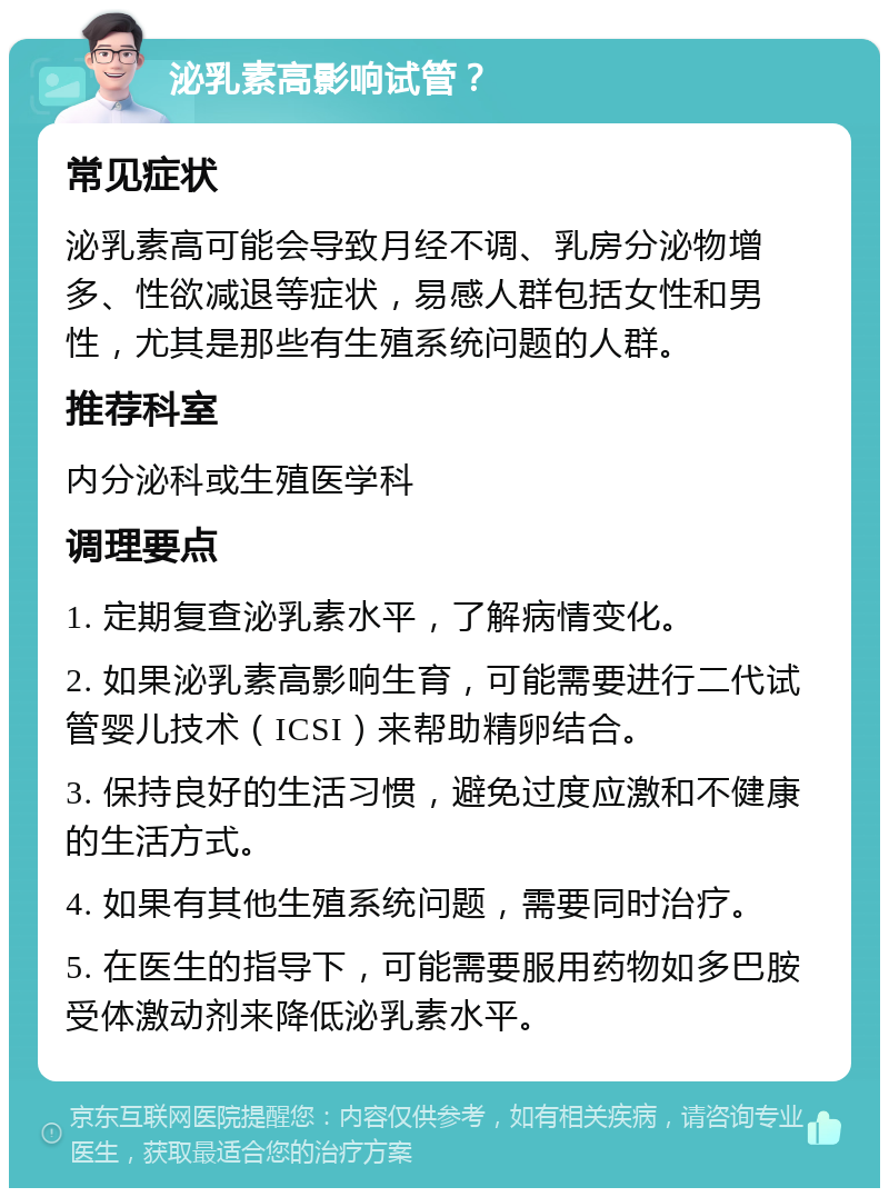 泌乳素高影响试管？ 常见症状 泌乳素高可能会导致月经不调、乳房分泌物增多、性欲减退等症状，易感人群包括女性和男性，尤其是那些有生殖系统问题的人群。 推荐科室 内分泌科或生殖医学科 调理要点 1. 定期复查泌乳素水平，了解病情变化。 2. 如果泌乳素高影响生育，可能需要进行二代试管婴儿技术（ICSI）来帮助精卵结合。 3. 保持良好的生活习惯，避免过度应激和不健康的生活方式。 4. 如果有其他生殖系统问题，需要同时治疗。 5. 在医生的指导下，可能需要服用药物如多巴胺受体激动剂来降低泌乳素水平。