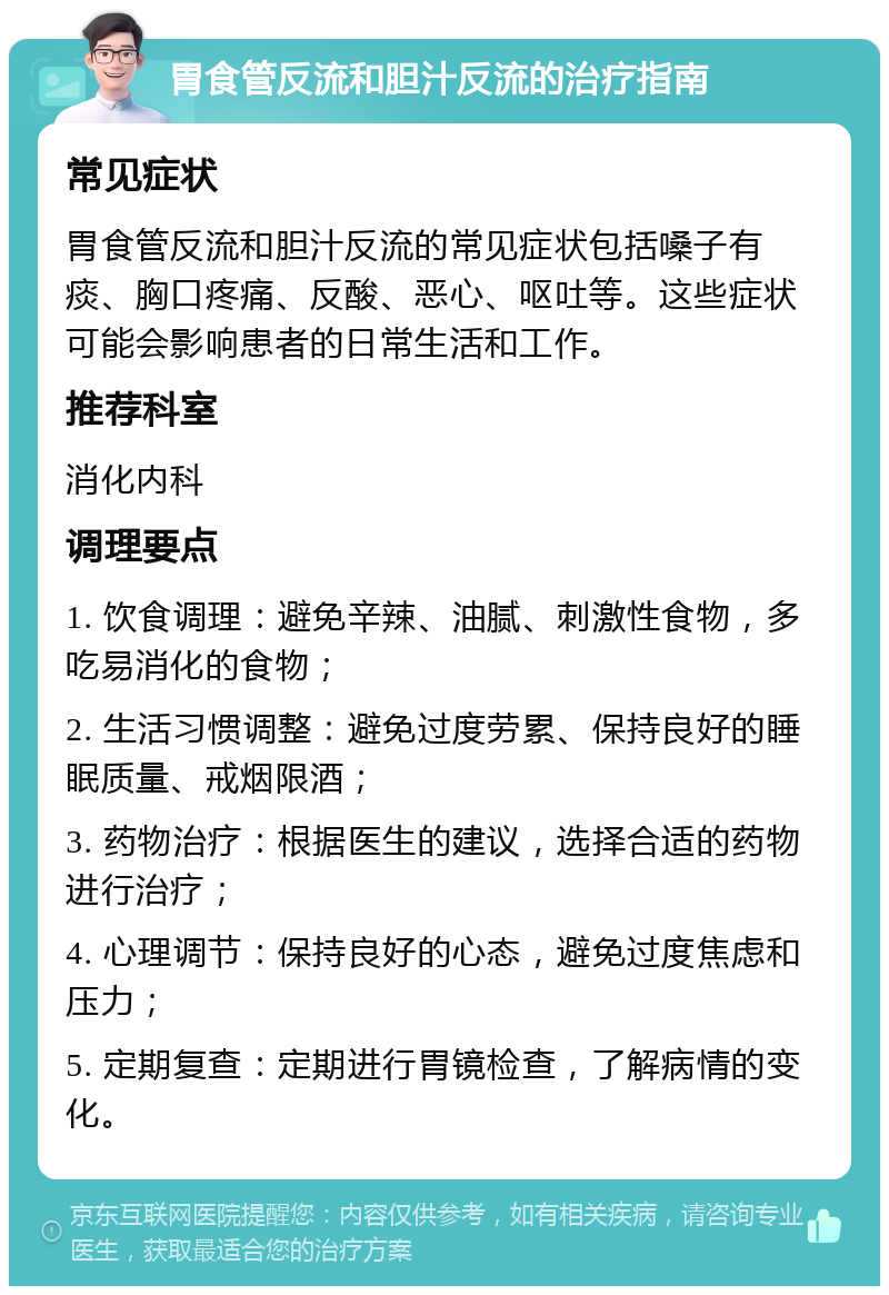 胃食管反流和胆汁反流的治疗指南 常见症状 胃食管反流和胆汁反流的常见症状包括嗓子有痰、胸口疼痛、反酸、恶心、呕吐等。这些症状可能会影响患者的日常生活和工作。 推荐科室 消化内科 调理要点 1. 饮食调理：避免辛辣、油腻、刺激性食物，多吃易消化的食物； 2. 生活习惯调整：避免过度劳累、保持良好的睡眠质量、戒烟限酒； 3. 药物治疗：根据医生的建议，选择合适的药物进行治疗； 4. 心理调节：保持良好的心态，避免过度焦虑和压力； 5. 定期复查：定期进行胃镜检查，了解病情的变化。