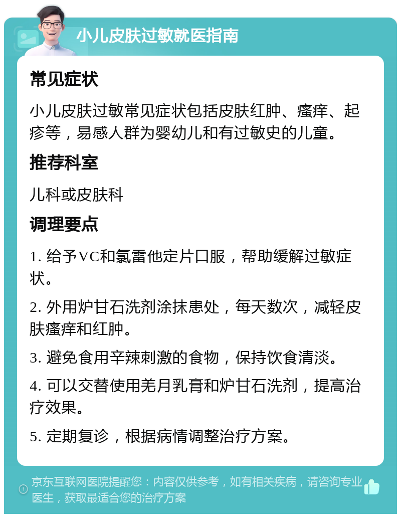 小儿皮肤过敏就医指南 常见症状 小儿皮肤过敏常见症状包括皮肤红肿、瘙痒、起疹等，易感人群为婴幼儿和有过敏史的儿童。 推荐科室 儿科或皮肤科 调理要点 1. 给予VC和氯雷他定片口服，帮助缓解过敏症状。 2. 外用炉甘石洗剂涂抹患处，每天数次，减轻皮肤瘙痒和红肿。 3. 避免食用辛辣刺激的食物，保持饮食清淡。 4. 可以交替使用羌月乳膏和炉甘石洗剂，提高治疗效果。 5. 定期复诊，根据病情调整治疗方案。