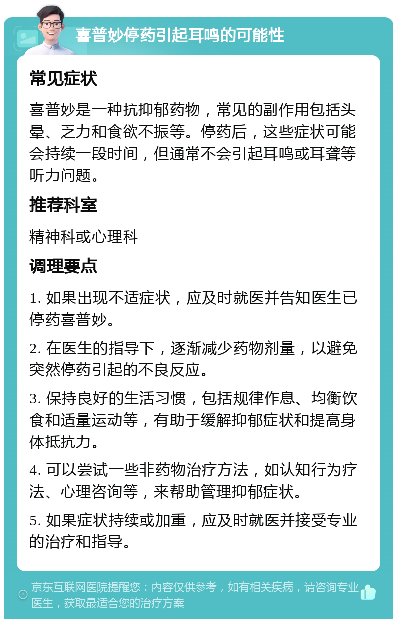 喜普妙停药引起耳鸣的可能性 常见症状 喜普妙是一种抗抑郁药物，常见的副作用包括头晕、乏力和食欲不振等。停药后，这些症状可能会持续一段时间，但通常不会引起耳鸣或耳聋等听力问题。 推荐科室 精神科或心理科 调理要点 1. 如果出现不适症状，应及时就医并告知医生已停药喜普妙。 2. 在医生的指导下，逐渐减少药物剂量，以避免突然停药引起的不良反应。 3. 保持良好的生活习惯，包括规律作息、均衡饮食和适量运动等，有助于缓解抑郁症状和提高身体抵抗力。 4. 可以尝试一些非药物治疗方法，如认知行为疗法、心理咨询等，来帮助管理抑郁症状。 5. 如果症状持续或加重，应及时就医并接受专业的治疗和指导。