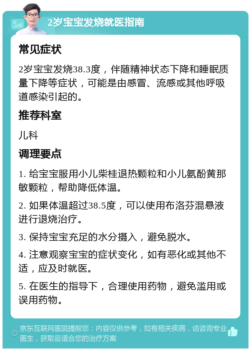 2岁宝宝发烧就医指南 常见症状 2岁宝宝发烧38.3度，伴随精神状态下降和睡眠质量下降等症状，可能是由感冒、流感或其他呼吸道感染引起的。 推荐科室 儿科 调理要点 1. 给宝宝服用小儿柴桂退热颗粒和小儿氨酚黄那敏颗粒，帮助降低体温。 2. 如果体温超过38.5度，可以使用布洛芬混悬液进行退烧治疗。 3. 保持宝宝充足的水分摄入，避免脱水。 4. 注意观察宝宝的症状变化，如有恶化或其他不适，应及时就医。 5. 在医生的指导下，合理使用药物，避免滥用或误用药物。