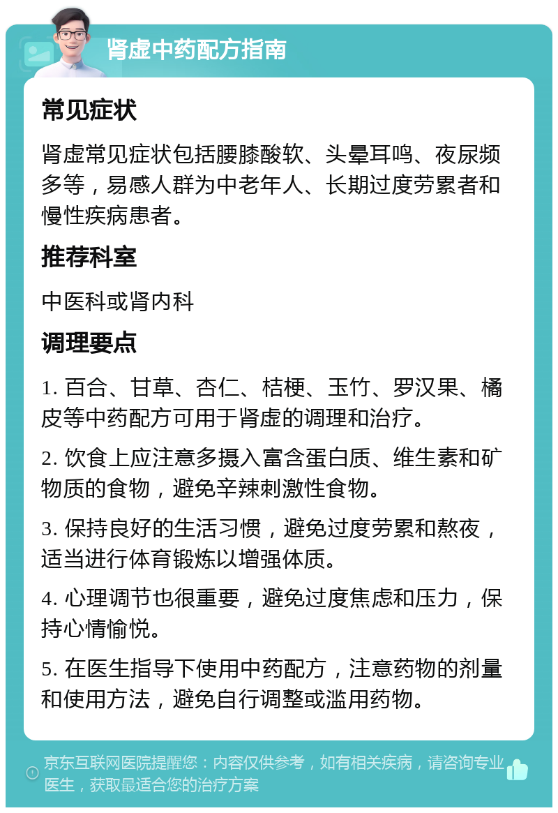 肾虚中药配方指南 常见症状 肾虚常见症状包括腰膝酸软、头晕耳鸣、夜尿频多等，易感人群为中老年人、长期过度劳累者和慢性疾病患者。 推荐科室 中医科或肾内科 调理要点 1. 百合、甘草、杏仁、桔梗、玉竹、罗汉果、橘皮等中药配方可用于肾虚的调理和治疗。 2. 饮食上应注意多摄入富含蛋白质、维生素和矿物质的食物，避免辛辣刺激性食物。 3. 保持良好的生活习惯，避免过度劳累和熬夜，适当进行体育锻炼以增强体质。 4. 心理调节也很重要，避免过度焦虑和压力，保持心情愉悦。 5. 在医生指导下使用中药配方，注意药物的剂量和使用方法，避免自行调整或滥用药物。