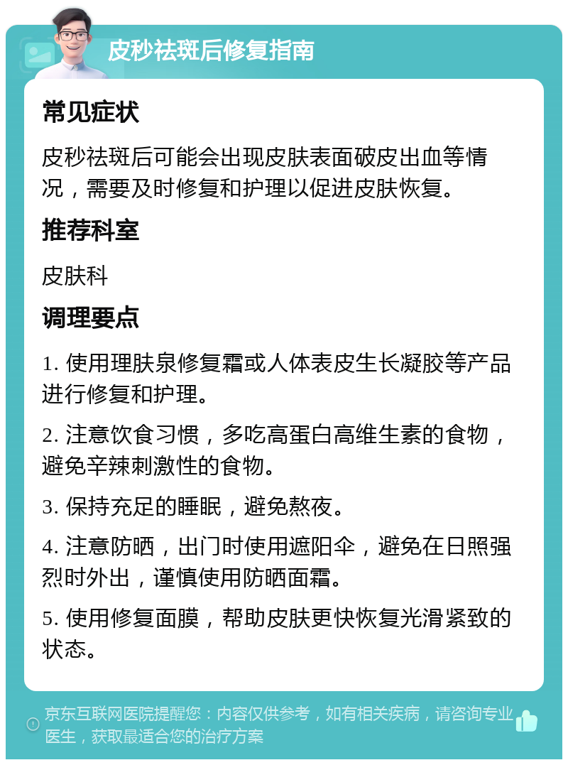 皮秒祛斑后修复指南 常见症状 皮秒祛斑后可能会出现皮肤表面破皮出血等情况，需要及时修复和护理以促进皮肤恢复。 推荐科室 皮肤科 调理要点 1. 使用理肤泉修复霜或人体表皮生长凝胶等产品进行修复和护理。 2. 注意饮食习惯，多吃高蛋白高维生素的食物，避免辛辣刺激性的食物。 3. 保持充足的睡眠，避免熬夜。 4. 注意防晒，出门时使用遮阳伞，避免在日照强烈时外出，谨慎使用防晒面霜。 5. 使用修复面膜，帮助皮肤更快恢复光滑紧致的状态。