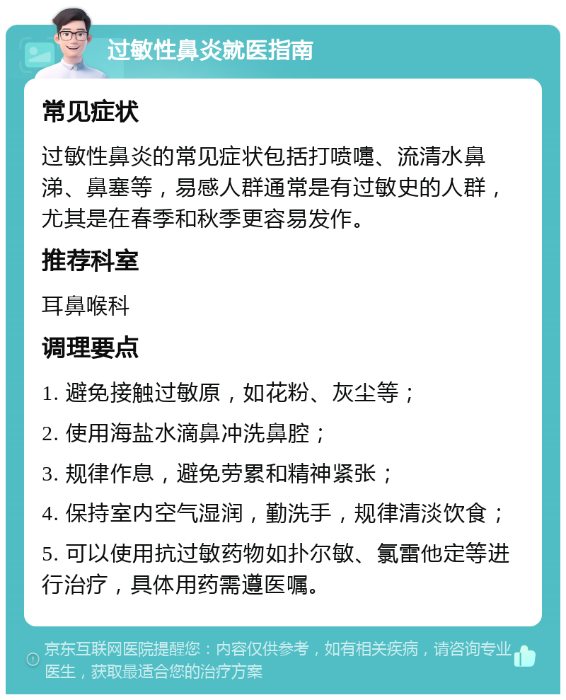 过敏性鼻炎就医指南 常见症状 过敏性鼻炎的常见症状包括打喷嚏、流清水鼻涕、鼻塞等，易感人群通常是有过敏史的人群，尤其是在春季和秋季更容易发作。 推荐科室 耳鼻喉科 调理要点 1. 避免接触过敏原，如花粉、灰尘等； 2. 使用海盐水滴鼻冲洗鼻腔； 3. 规律作息，避免劳累和精神紧张； 4. 保持室内空气湿润，勤洗手，规律清淡饮食； 5. 可以使用抗过敏药物如扑尔敏、氯雷他定等进行治疗，具体用药需遵医嘱。