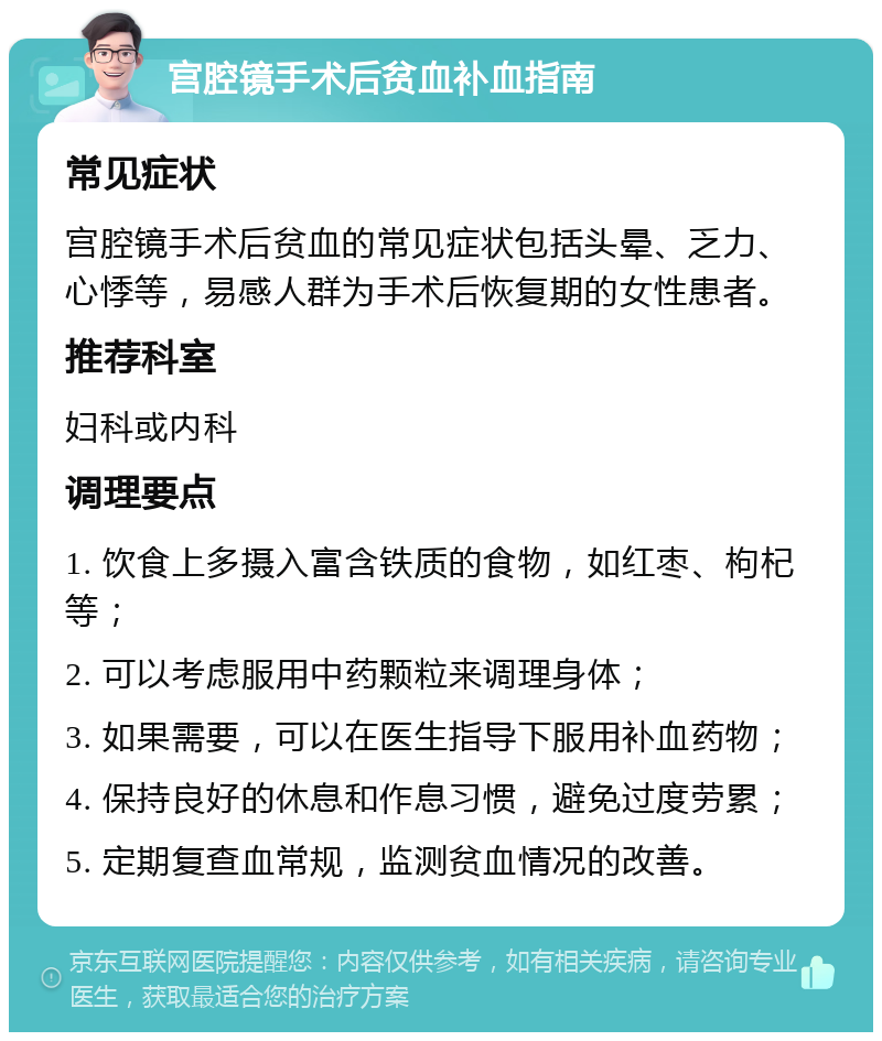 宫腔镜手术后贫血补血指南 常见症状 宫腔镜手术后贫血的常见症状包括头晕、乏力、心悸等，易感人群为手术后恢复期的女性患者。 推荐科室 妇科或内科 调理要点 1. 饮食上多摄入富含铁质的食物，如红枣、枸杞等； 2. 可以考虑服用中药颗粒来调理身体； 3. 如果需要，可以在医生指导下服用补血药物； 4. 保持良好的休息和作息习惯，避免过度劳累； 5. 定期复查血常规，监测贫血情况的改善。