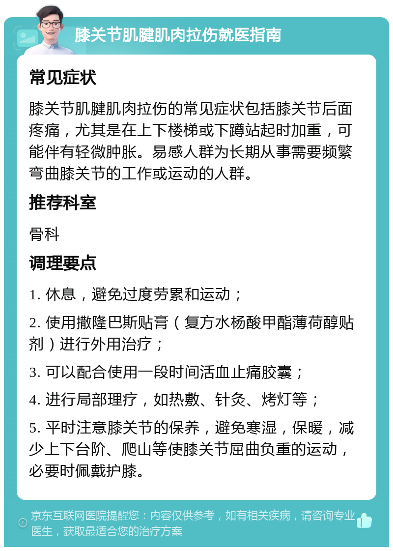 膝关节肌腱肌肉拉伤就医指南 常见症状 膝关节肌腱肌肉拉伤的常见症状包括膝关节后面疼痛，尤其是在上下楼梯或下蹲站起时加重，可能伴有轻微肿胀。易感人群为长期从事需要频繁弯曲膝关节的工作或运动的人群。 推荐科室 骨科 调理要点 1. 休息，避免过度劳累和运动； 2. 使用撒隆巴斯贴膏（复方水杨酸甲酯薄荷醇贴剂）进行外用治疗； 3. 可以配合使用一段时间活血止痛胶囊； 4. 进行局部理疗，如热敷、针灸、烤灯等； 5. 平时注意膝关节的保养，避免寒湿，保暖，减少上下台阶、爬山等使膝关节屈曲负重的运动，必要时佩戴护膝。