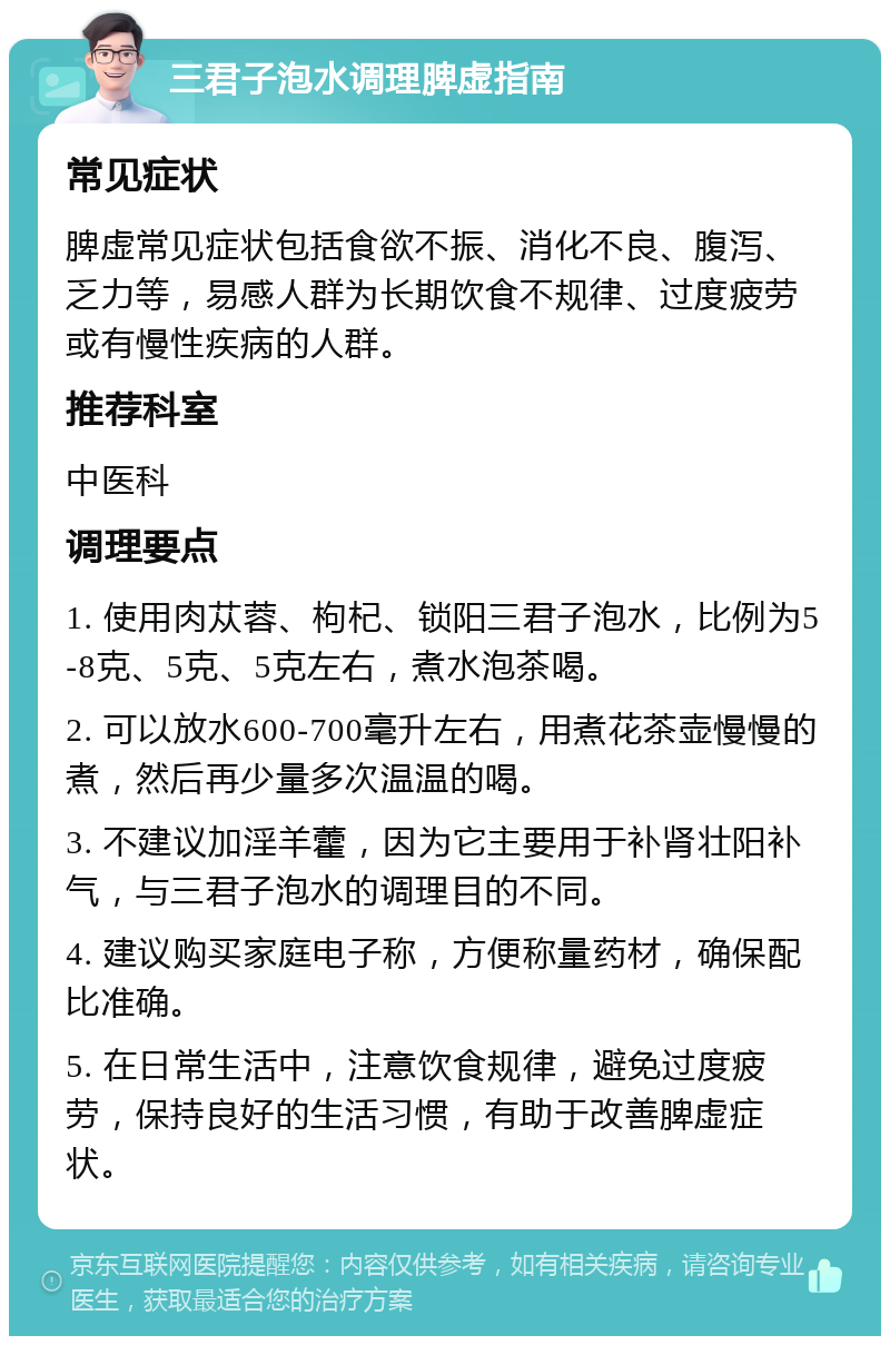 三君子泡水调理脾虚指南 常见症状 脾虚常见症状包括食欲不振、消化不良、腹泻、乏力等，易感人群为长期饮食不规律、过度疲劳或有慢性疾病的人群。 推荐科室 中医科 调理要点 1. 使用肉苁蓉、枸杞、锁阳三君子泡水，比例为5-8克、5克、5克左右，煮水泡茶喝。 2. 可以放水600-700毫升左右，用煮花茶壶慢慢的煮，然后再少量多次温温的喝。 3. 不建议加淫羊藿，因为它主要用于补肾壮阳补气，与三君子泡水的调理目的不同。 4. 建议购买家庭电子称，方便称量药材，确保配比准确。 5. 在日常生活中，注意饮食规律，避免过度疲劳，保持良好的生活习惯，有助于改善脾虚症状。