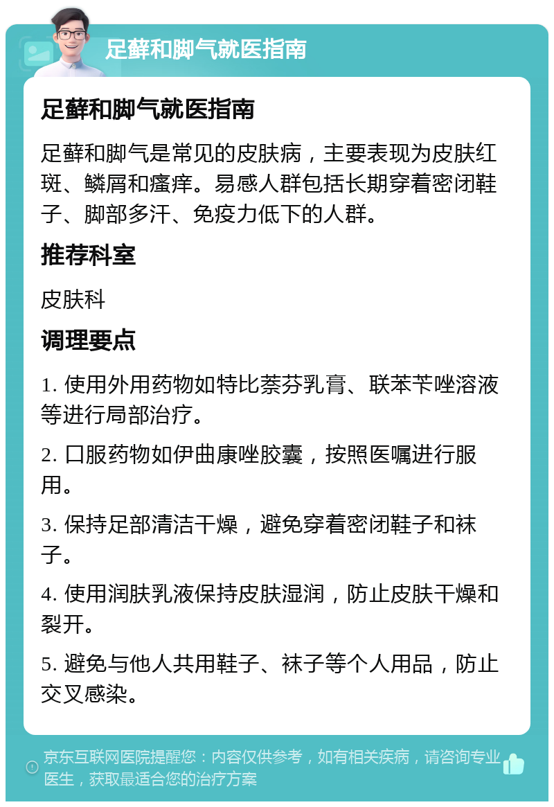 足藓和脚气就医指南 足藓和脚气就医指南 足藓和脚气是常见的皮肤病，主要表现为皮肤红斑、鳞屑和瘙痒。易感人群包括长期穿着密闭鞋子、脚部多汗、免疫力低下的人群。 推荐科室 皮肤科 调理要点 1. 使用外用药物如特比萘芬乳膏、联苯苄唑溶液等进行局部治疗。 2. 口服药物如伊曲康唑胶囊，按照医嘱进行服用。 3. 保持足部清洁干燥，避免穿着密闭鞋子和袜子。 4. 使用润肤乳液保持皮肤湿润，防止皮肤干燥和裂开。 5. 避免与他人共用鞋子、袜子等个人用品，防止交叉感染。