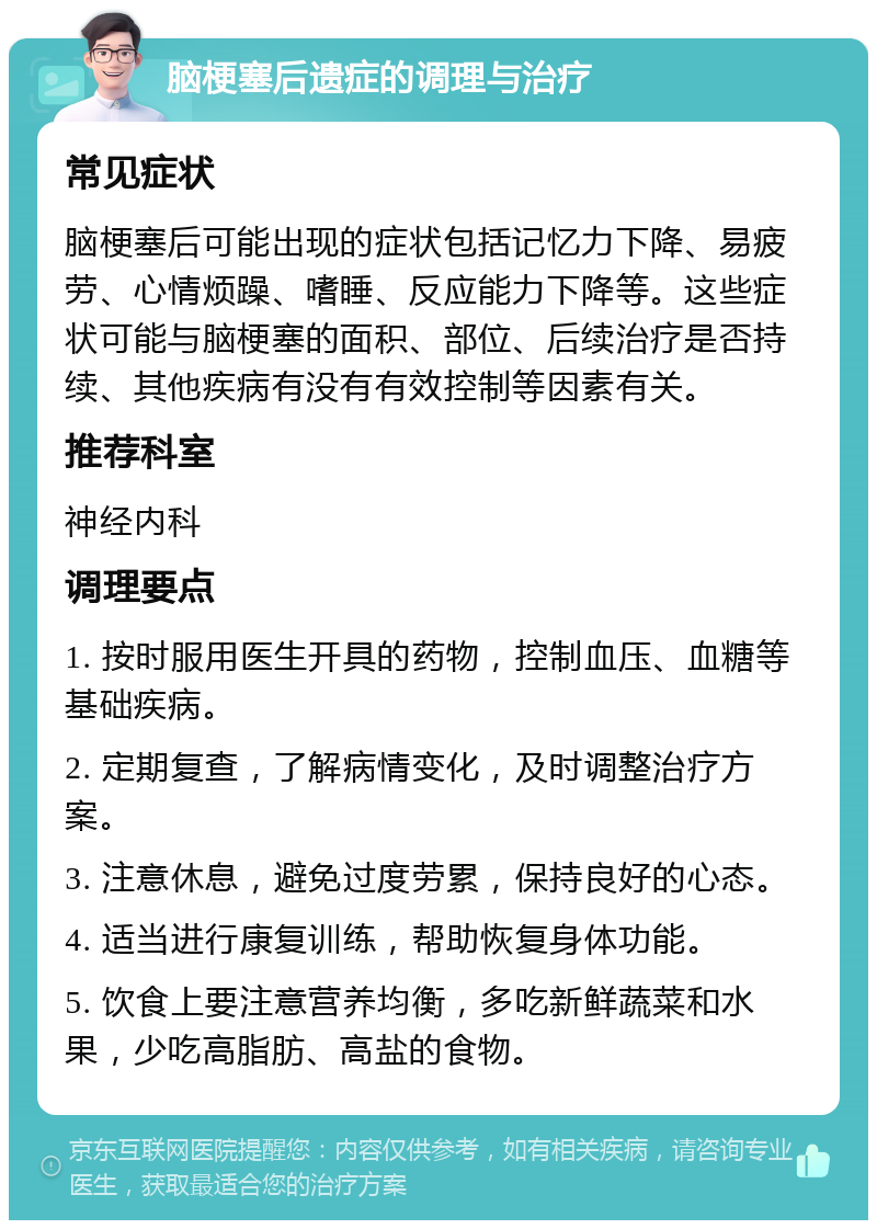 脑梗塞后遗症的调理与治疗 常见症状 脑梗塞后可能出现的症状包括记忆力下降、易疲劳、心情烦躁、嗜睡、反应能力下降等。这些症状可能与脑梗塞的面积、部位、后续治疗是否持续、其他疾病有没有有效控制等因素有关。 推荐科室 神经内科 调理要点 1. 按时服用医生开具的药物，控制血压、血糖等基础疾病。 2. 定期复查，了解病情变化，及时调整治疗方案。 3. 注意休息，避免过度劳累，保持良好的心态。 4. 适当进行康复训练，帮助恢复身体功能。 5. 饮食上要注意营养均衡，多吃新鲜蔬菜和水果，少吃高脂肪、高盐的食物。