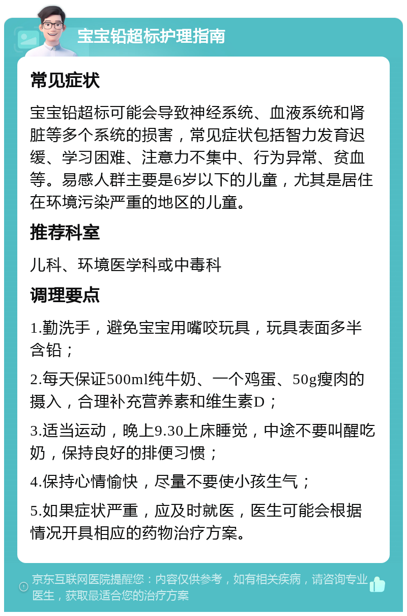 宝宝铅超标护理指南 常见症状 宝宝铅超标可能会导致神经系统、血液系统和肾脏等多个系统的损害，常见症状包括智力发育迟缓、学习困难、注意力不集中、行为异常、贫血等。易感人群主要是6岁以下的儿童，尤其是居住在环境污染严重的地区的儿童。 推荐科室 儿科、环境医学科或中毒科 调理要点 1.勤洗手，避免宝宝用嘴咬玩具，玩具表面多半含铅； 2.每天保证500ml纯牛奶、一个鸡蛋、50g瘦肉的摄入，合理补充营养素和维生素D； 3.适当运动，晚上9.30上床睡觉，中途不要叫醒吃奶，保持良好的排便习惯； 4.保持心情愉快，尽量不要使小孩生气； 5.如果症状严重，应及时就医，医生可能会根据情况开具相应的药物治疗方案。