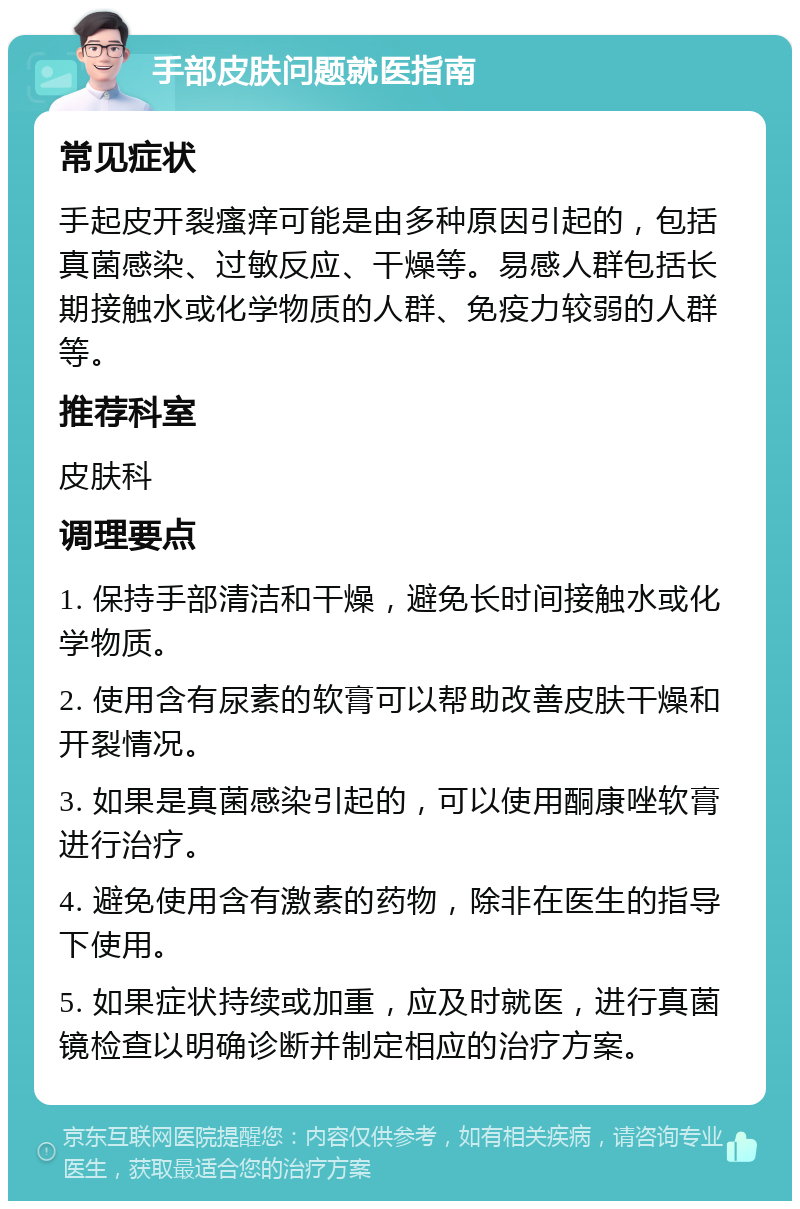 手部皮肤问题就医指南 常见症状 手起皮开裂瘙痒可能是由多种原因引起的，包括真菌感染、过敏反应、干燥等。易感人群包括长期接触水或化学物质的人群、免疫力较弱的人群等。 推荐科室 皮肤科 调理要点 1. 保持手部清洁和干燥，避免长时间接触水或化学物质。 2. 使用含有尿素的软膏可以帮助改善皮肤干燥和开裂情况。 3. 如果是真菌感染引起的，可以使用酮康唑软膏进行治疗。 4. 避免使用含有激素的药物，除非在医生的指导下使用。 5. 如果症状持续或加重，应及时就医，进行真菌镜检查以明确诊断并制定相应的治疗方案。