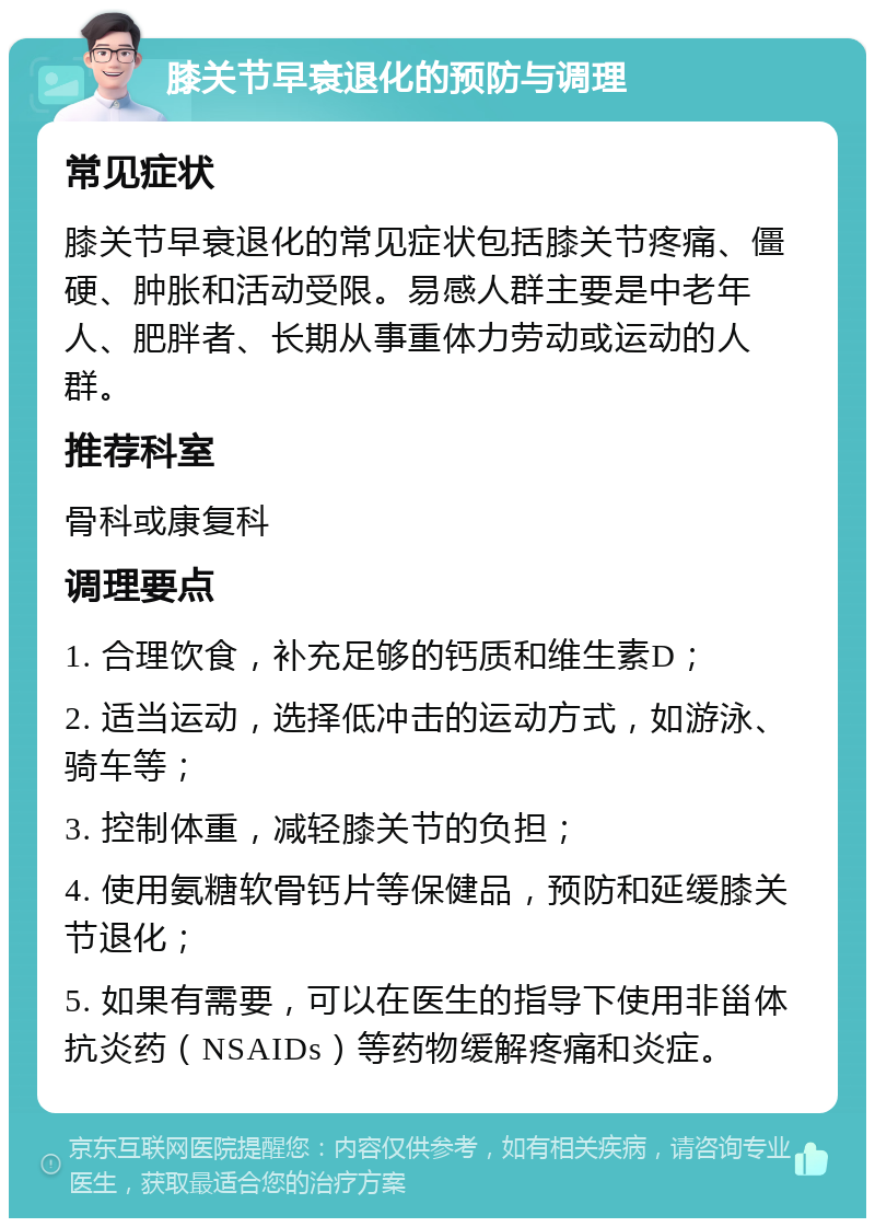 膝关节早衰退化的预防与调理 常见症状 膝关节早衰退化的常见症状包括膝关节疼痛、僵硬、肿胀和活动受限。易感人群主要是中老年人、肥胖者、长期从事重体力劳动或运动的人群。 推荐科室 骨科或康复科 调理要点 1. 合理饮食，补充足够的钙质和维生素D； 2. 适当运动，选择低冲击的运动方式，如游泳、骑车等； 3. 控制体重，减轻膝关节的负担； 4. 使用氨糖软骨钙片等保健品，预防和延缓膝关节退化； 5. 如果有需要，可以在医生的指导下使用非甾体抗炎药（NSAIDs）等药物缓解疼痛和炎症。