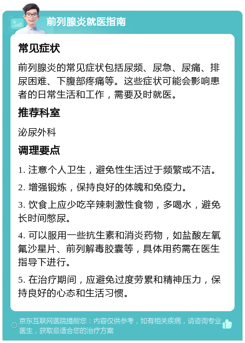 前列腺炎就医指南 常见症状 前列腺炎的常见症状包括尿频、尿急、尿痛、排尿困难、下腹部疼痛等。这些症状可能会影响患者的日常生活和工作，需要及时就医。 推荐科室 泌尿外科 调理要点 1. 注意个人卫生，避免性生活过于频繁或不洁。 2. 增强锻炼，保持良好的体魄和免疫力。 3. 饮食上应少吃辛辣刺激性食物，多喝水，避免长时间憋尿。 4. 可以服用一些抗生素和消炎药物，如盐酸左氧氟沙星片、前列解毒胶囊等，具体用药需在医生指导下进行。 5. 在治疗期间，应避免过度劳累和精神压力，保持良好的心态和生活习惯。