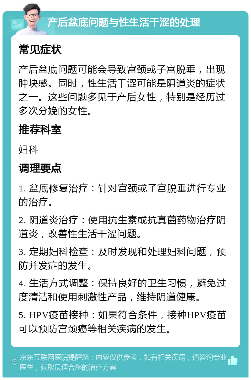 产后盆底问题与性生活干涩的处理 常见症状 产后盆底问题可能会导致宫颈或子宫脱垂，出现肿块感。同时，性生活干涩可能是阴道炎的症状之一。这些问题多见于产后女性，特别是经历过多次分娩的女性。 推荐科室 妇科 调理要点 1. 盆底修复治疗：针对宫颈或子宫脱垂进行专业的治疗。 2. 阴道炎治疗：使用抗生素或抗真菌药物治疗阴道炎，改善性生活干涩问题。 3. 定期妇科检查：及时发现和处理妇科问题，预防并发症的发生。 4. 生活方式调整：保持良好的卫生习惯，避免过度清洁和使用刺激性产品，维持阴道健康。 5. HPV疫苗接种：如果符合条件，接种HPV疫苗可以预防宫颈癌等相关疾病的发生。