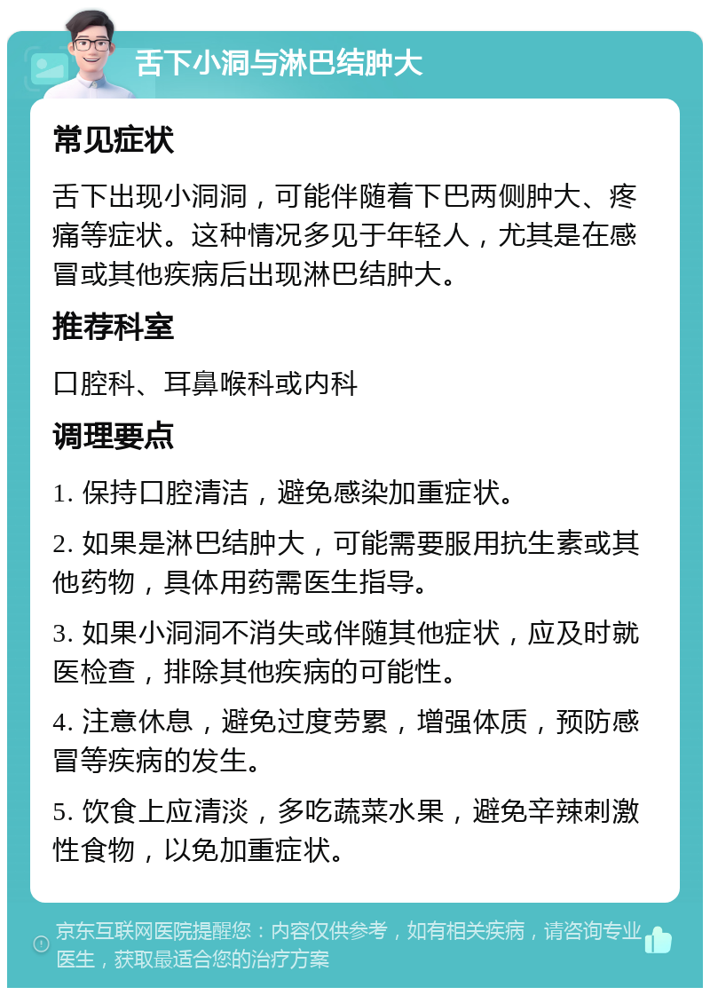 舌下小洞与淋巴结肿大 常见症状 舌下出现小洞洞，可能伴随着下巴两侧肿大、疼痛等症状。这种情况多见于年轻人，尤其是在感冒或其他疾病后出现淋巴结肿大。 推荐科室 口腔科、耳鼻喉科或内科 调理要点 1. 保持口腔清洁，避免感染加重症状。 2. 如果是淋巴结肿大，可能需要服用抗生素或其他药物，具体用药需医生指导。 3. 如果小洞洞不消失或伴随其他症状，应及时就医检查，排除其他疾病的可能性。 4. 注意休息，避免过度劳累，增强体质，预防感冒等疾病的发生。 5. 饮食上应清淡，多吃蔬菜水果，避免辛辣刺激性食物，以免加重症状。