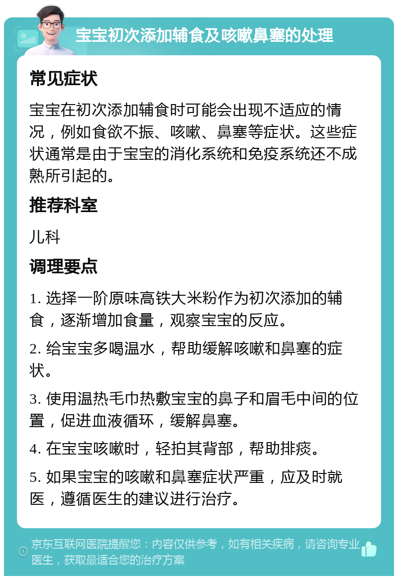 宝宝初次添加辅食及咳嗽鼻塞的处理 常见症状 宝宝在初次添加辅食时可能会出现不适应的情况，例如食欲不振、咳嗽、鼻塞等症状。这些症状通常是由于宝宝的消化系统和免疫系统还不成熟所引起的。 推荐科室 儿科 调理要点 1. 选择一阶原味高铁大米粉作为初次添加的辅食，逐渐增加食量，观察宝宝的反应。 2. 给宝宝多喝温水，帮助缓解咳嗽和鼻塞的症状。 3. 使用温热毛巾热敷宝宝的鼻子和眉毛中间的位置，促进血液循环，缓解鼻塞。 4. 在宝宝咳嗽时，轻拍其背部，帮助排痰。 5. 如果宝宝的咳嗽和鼻塞症状严重，应及时就医，遵循医生的建议进行治疗。