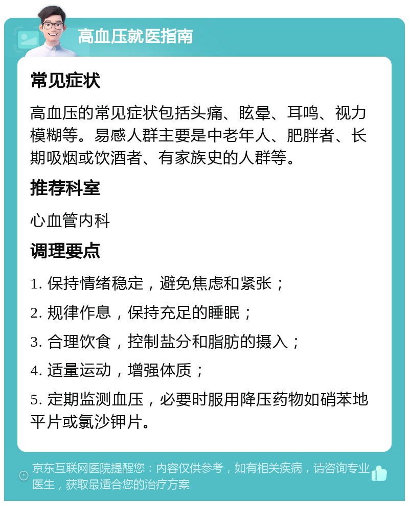 高血压就医指南 常见症状 高血压的常见症状包括头痛、眩晕、耳鸣、视力模糊等。易感人群主要是中老年人、肥胖者、长期吸烟或饮酒者、有家族史的人群等。 推荐科室 心血管内科 调理要点 1. 保持情绪稳定，避免焦虑和紧张； 2. 规律作息，保持充足的睡眠； 3. 合理饮食，控制盐分和脂肪的摄入； 4. 适量运动，增强体质； 5. 定期监测血压，必要时服用降压药物如硝苯地平片或氯沙钾片。