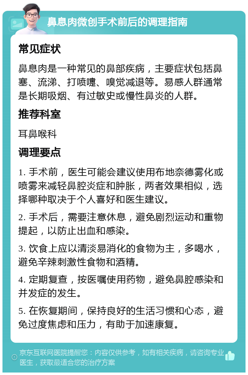 鼻息肉微创手术前后的调理指南 常见症状 鼻息肉是一种常见的鼻部疾病，主要症状包括鼻塞、流涕、打喷嚏、嗅觉减退等。易感人群通常是长期吸烟、有过敏史或慢性鼻炎的人群。 推荐科室 耳鼻喉科 调理要点 1. 手术前，医生可能会建议使用布地奈德雾化或喷雾来减轻鼻腔炎症和肿胀，两者效果相似，选择哪种取决于个人喜好和医生建议。 2. 手术后，需要注意休息，避免剧烈运动和重物提起，以防止出血和感染。 3. 饮食上应以清淡易消化的食物为主，多喝水，避免辛辣刺激性食物和酒精。 4. 定期复查，按医嘱使用药物，避免鼻腔感染和并发症的发生。 5. 在恢复期间，保持良好的生活习惯和心态，避免过度焦虑和压力，有助于加速康复。