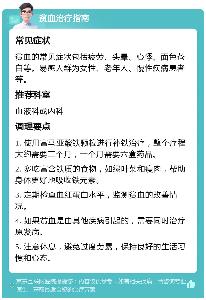 贫血治疗指南 常见症状 贫血的常见症状包括疲劳、头晕、心悸、面色苍白等。易感人群为女性、老年人、慢性疾病患者等。 推荐科室 血液科或内科 调理要点 1. 使用富马亚酸铁颗粒进行补铁治疗，整个疗程大约需要三个月，一个月需要六盒药品。 2. 多吃富含铁质的食物，如绿叶菜和瘦肉，帮助身体更好地吸收铁元素。 3. 定期检查血红蛋白水平，监测贫血的改善情况。 4. 如果贫血是由其他疾病引起的，需要同时治疗原发病。 5. 注意休息，避免过度劳累，保持良好的生活习惯和心态。