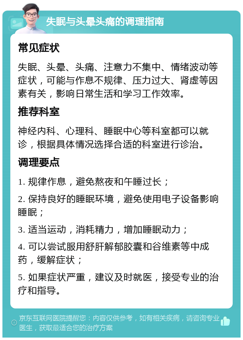 失眠与头晕头痛的调理指南 常见症状 失眠、头晕、头痛、注意力不集中、情绪波动等症状，可能与作息不规律、压力过大、肾虚等因素有关，影响日常生活和学习工作效率。 推荐科室 神经内科、心理科、睡眠中心等科室都可以就诊，根据具体情况选择合适的科室进行诊治。 调理要点 1. 规律作息，避免熬夜和午睡过长； 2. 保持良好的睡眠环境，避免使用电子设备影响睡眠； 3. 适当运动，消耗精力，增加睡眠动力； 4. 可以尝试服用舒肝解郁胶囊和谷维素等中成药，缓解症状； 5. 如果症状严重，建议及时就医，接受专业的治疗和指导。