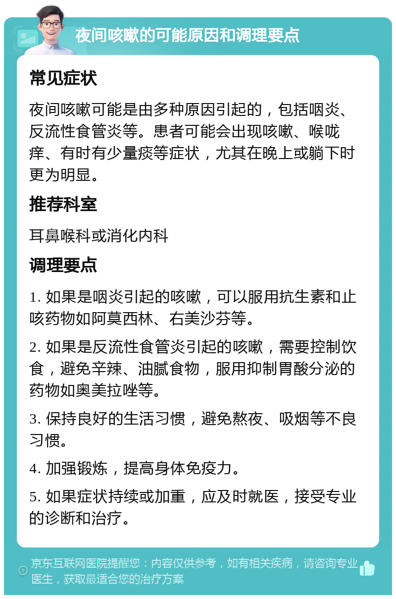 夜间咳嗽的可能原因和调理要点 常见症状 夜间咳嗽可能是由多种原因引起的，包括咽炎、反流性食管炎等。患者可能会出现咳嗽、喉咙痒、有时有少量痰等症状，尤其在晚上或躺下时更为明显。 推荐科室 耳鼻喉科或消化内科 调理要点 1. 如果是咽炎引起的咳嗽，可以服用抗生素和止咳药物如阿莫西林、右美沙芬等。 2. 如果是反流性食管炎引起的咳嗽，需要控制饮食，避免辛辣、油腻食物，服用抑制胃酸分泌的药物如奥美拉唑等。 3. 保持良好的生活习惯，避免熬夜、吸烟等不良习惯。 4. 加强锻炼，提高身体免疫力。 5. 如果症状持续或加重，应及时就医，接受专业的诊断和治疗。