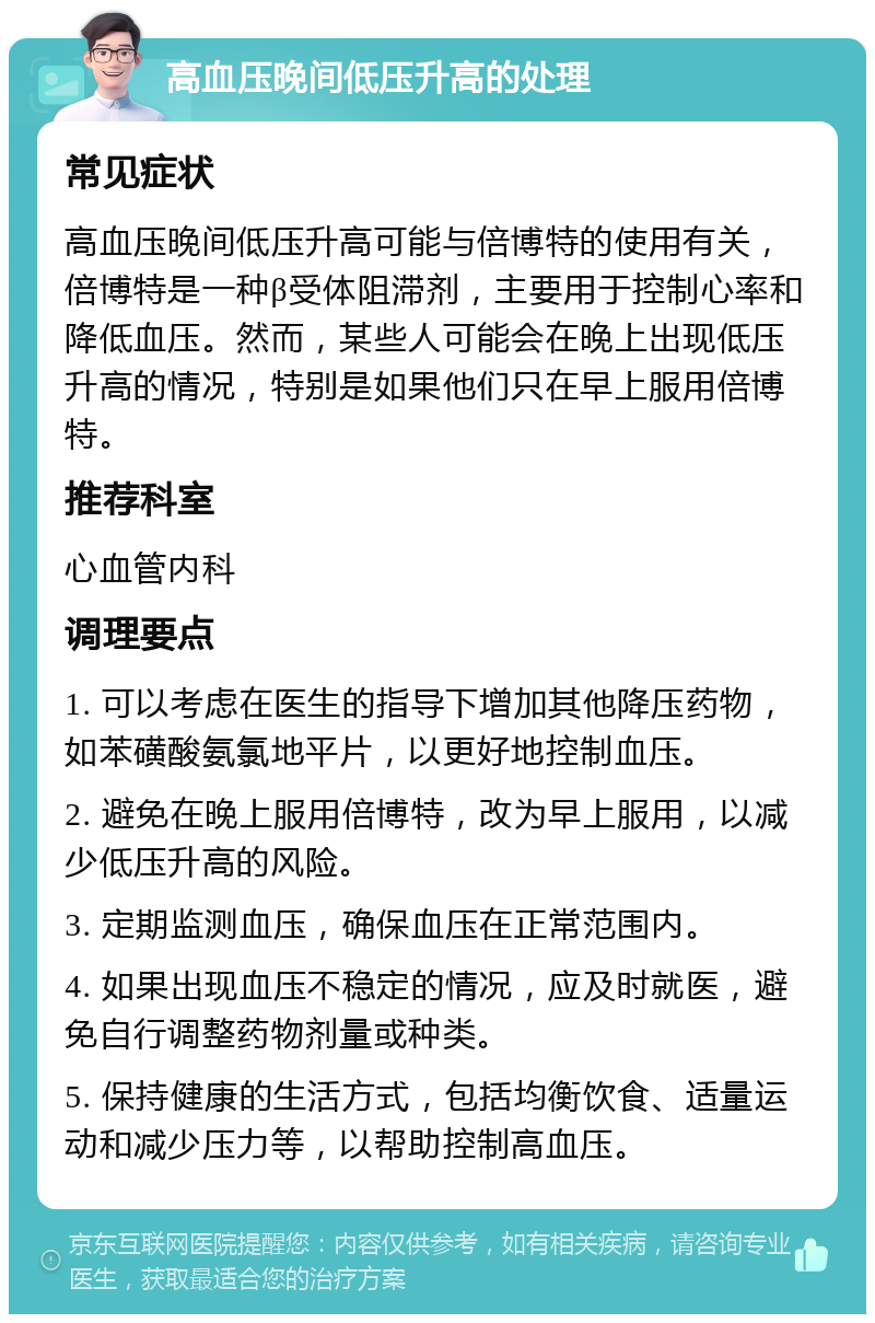 高血压晚间低压升高的处理 常见症状 高血压晚间低压升高可能与倍博特的使用有关，倍博特是一种β受体阻滞剂，主要用于控制心率和降低血压。然而，某些人可能会在晚上出现低压升高的情况，特别是如果他们只在早上服用倍博特。 推荐科室 心血管内科 调理要点 1. 可以考虑在医生的指导下增加其他降压药物，如苯磺酸氨氯地平片，以更好地控制血压。 2. 避免在晚上服用倍博特，改为早上服用，以减少低压升高的风险。 3. 定期监测血压，确保血压在正常范围内。 4. 如果出现血压不稳定的情况，应及时就医，避免自行调整药物剂量或种类。 5. 保持健康的生活方式，包括均衡饮食、适量运动和减少压力等，以帮助控制高血压。