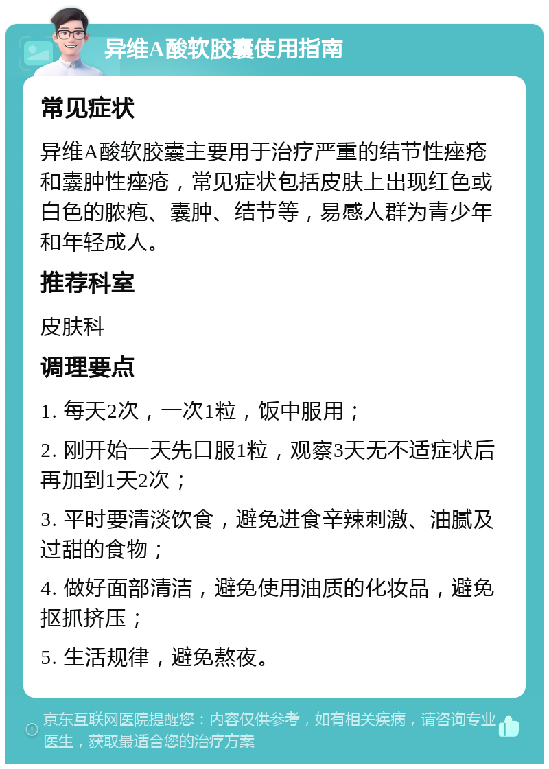 异维A酸软胶囊使用指南 常见症状 异维A酸软胶囊主要用于治疗严重的结节性痤疮和囊肿性痤疮，常见症状包括皮肤上出现红色或白色的脓疱、囊肿、结节等，易感人群为青少年和年轻成人。 推荐科室 皮肤科 调理要点 1. 每天2次，一次1粒，饭中服用； 2. 刚开始一天先口服1粒，观察3天无不适症状后再加到1天2次； 3. 平时要清淡饮食，避免进食辛辣刺激、油腻及过甜的食物； 4. 做好面部清洁，避免使用油质的化妆品，避免抠抓挤压； 5. 生活规律，避免熬夜。