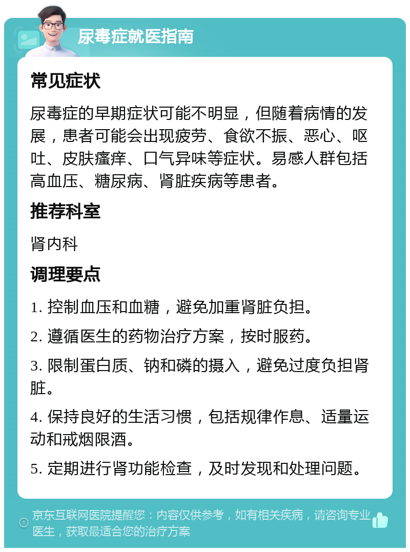 尿毒症就医指南 常见症状 尿毒症的早期症状可能不明显，但随着病情的发展，患者可能会出现疲劳、食欲不振、恶心、呕吐、皮肤瘙痒、口气异味等症状。易感人群包括高血压、糖尿病、肾脏疾病等患者。 推荐科室 肾内科 调理要点 1. 控制血压和血糖，避免加重肾脏负担。 2. 遵循医生的药物治疗方案，按时服药。 3. 限制蛋白质、钠和磷的摄入，避免过度负担肾脏。 4. 保持良好的生活习惯，包括规律作息、适量运动和戒烟限酒。 5. 定期进行肾功能检查，及时发现和处理问题。