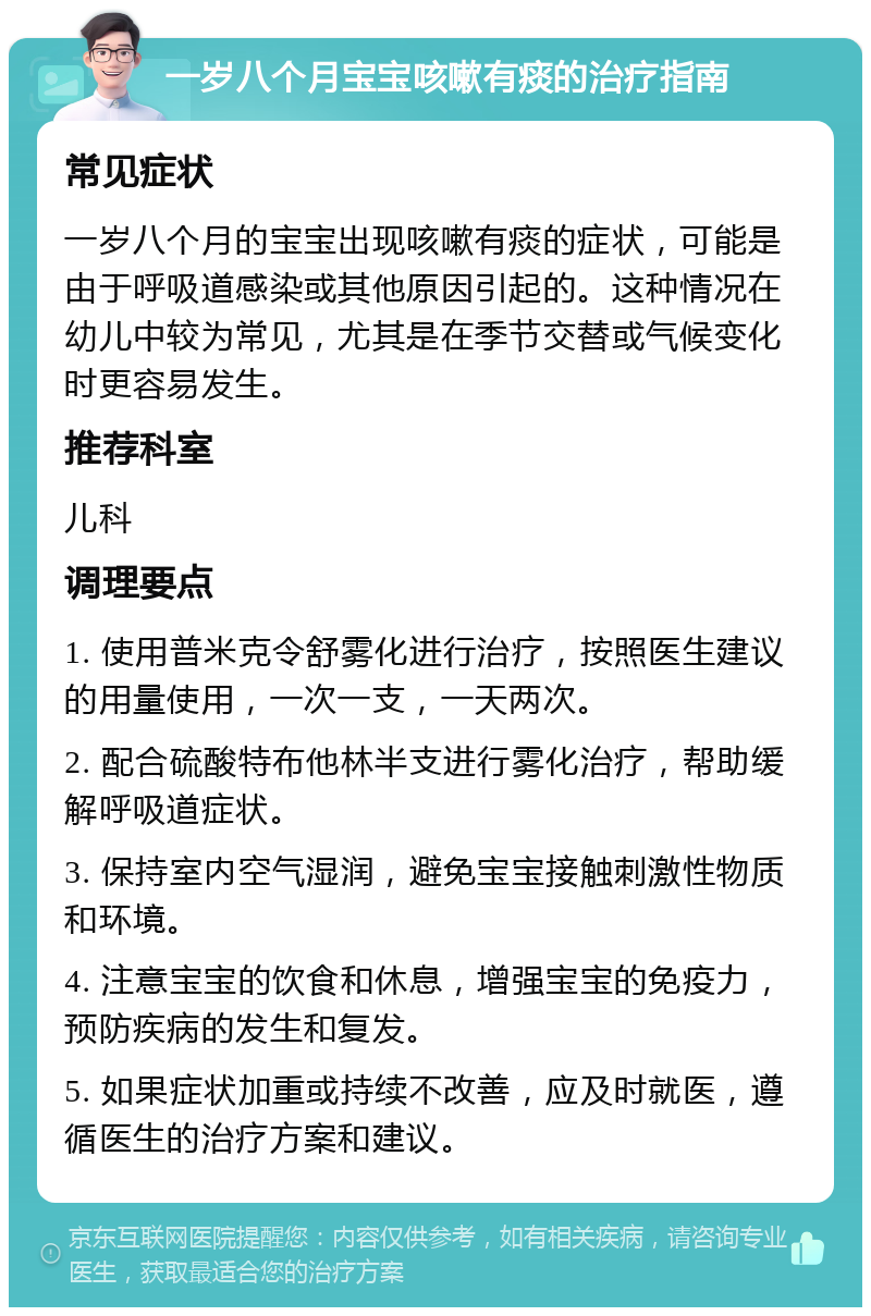 一岁八个月宝宝咳嗽有痰的治疗指南 常见症状 一岁八个月的宝宝出现咳嗽有痰的症状，可能是由于呼吸道感染或其他原因引起的。这种情况在幼儿中较为常见，尤其是在季节交替或气候变化时更容易发生。 推荐科室 儿科 调理要点 1. 使用普米克令舒雾化进行治疗，按照医生建议的用量使用，一次一支，一天两次。 2. 配合硫酸特布他林半支进行雾化治疗，帮助缓解呼吸道症状。 3. 保持室内空气湿润，避免宝宝接触刺激性物质和环境。 4. 注意宝宝的饮食和休息，增强宝宝的免疫力，预防疾病的发生和复发。 5. 如果症状加重或持续不改善，应及时就医，遵循医生的治疗方案和建议。