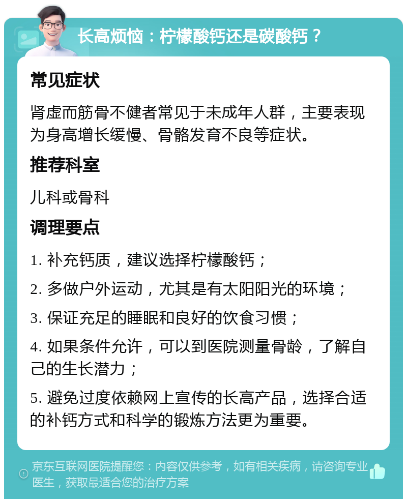 长高烦恼：柠檬酸钙还是碳酸钙？ 常见症状 肾虚而筋骨不健者常见于未成年人群，主要表现为身高增长缓慢、骨骼发育不良等症状。 推荐科室 儿科或骨科 调理要点 1. 补充钙质，建议选择柠檬酸钙； 2. 多做户外运动，尤其是有太阳阳光的环境； 3. 保证充足的睡眠和良好的饮食习惯； 4. 如果条件允许，可以到医院测量骨龄，了解自己的生长潜力； 5. 避免过度依赖网上宣传的长高产品，选择合适的补钙方式和科学的锻炼方法更为重要。