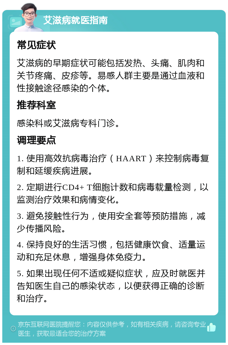 艾滋病就医指南 常见症状 艾滋病的早期症状可能包括发热、头痛、肌肉和关节疼痛、皮疹等。易感人群主要是通过血液和性接触途径感染的个体。 推荐科室 感染科或艾滋病专科门诊。 调理要点 1. 使用高效抗病毒治疗（HAART）来控制病毒复制和延缓疾病进展。 2. 定期进行CD4+ T细胞计数和病毒载量检测，以监测治疗效果和病情变化。 3. 避免接触性行为，使用安全套等预防措施，减少传播风险。 4. 保持良好的生活习惯，包括健康饮食、适量运动和充足休息，增强身体免疫力。 5. 如果出现任何不适或疑似症状，应及时就医并告知医生自己的感染状态，以便获得正确的诊断和治疗。