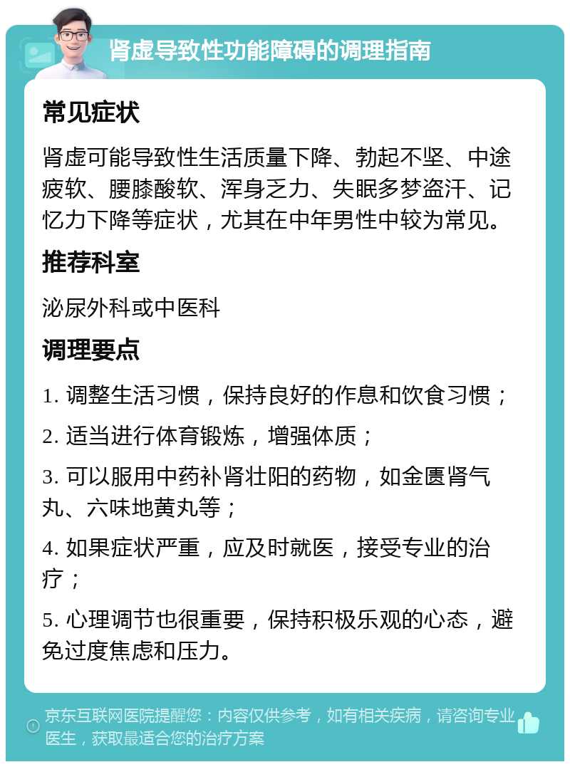 肾虚导致性功能障碍的调理指南 常见症状 肾虚可能导致性生活质量下降、勃起不坚、中途疲软、腰膝酸软、浑身乏力、失眠多梦盗汗、记忆力下降等症状，尤其在中年男性中较为常见。 推荐科室 泌尿外科或中医科 调理要点 1. 调整生活习惯，保持良好的作息和饮食习惯； 2. 适当进行体育锻炼，增强体质； 3. 可以服用中药补肾壮阳的药物，如金匮肾气丸、六味地黄丸等； 4. 如果症状严重，应及时就医，接受专业的治疗； 5. 心理调节也很重要，保持积极乐观的心态，避免过度焦虑和压力。