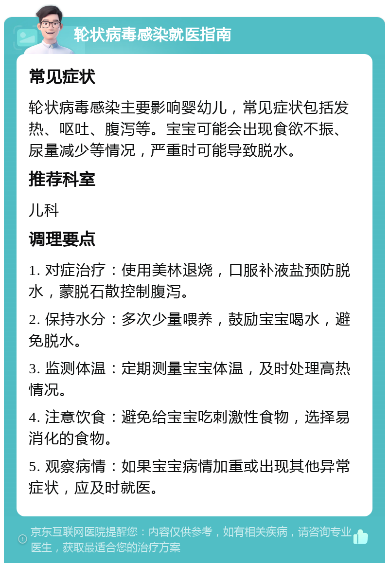 轮状病毒感染就医指南 常见症状 轮状病毒感染主要影响婴幼儿，常见症状包括发热、呕吐、腹泻等。宝宝可能会出现食欲不振、尿量减少等情况，严重时可能导致脱水。 推荐科室 儿科 调理要点 1. 对症治疗：使用美林退烧，口服补液盐预防脱水，蒙脱石散控制腹泻。 2. 保持水分：多次少量喂养，鼓励宝宝喝水，避免脱水。 3. 监测体温：定期测量宝宝体温，及时处理高热情况。 4. 注意饮食：避免给宝宝吃刺激性食物，选择易消化的食物。 5. 观察病情：如果宝宝病情加重或出现其他异常症状，应及时就医。