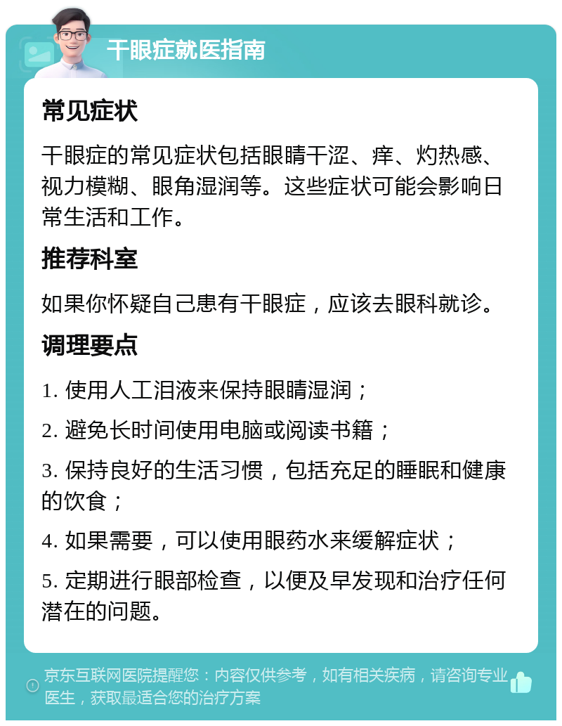 干眼症就医指南 常见症状 干眼症的常见症状包括眼睛干涩、痒、灼热感、视力模糊、眼角湿润等。这些症状可能会影响日常生活和工作。 推荐科室 如果你怀疑自己患有干眼症，应该去眼科就诊。 调理要点 1. 使用人工泪液来保持眼睛湿润； 2. 避免长时间使用电脑或阅读书籍； 3. 保持良好的生活习惯，包括充足的睡眠和健康的饮食； 4. 如果需要，可以使用眼药水来缓解症状； 5. 定期进行眼部检查，以便及早发现和治疗任何潜在的问题。