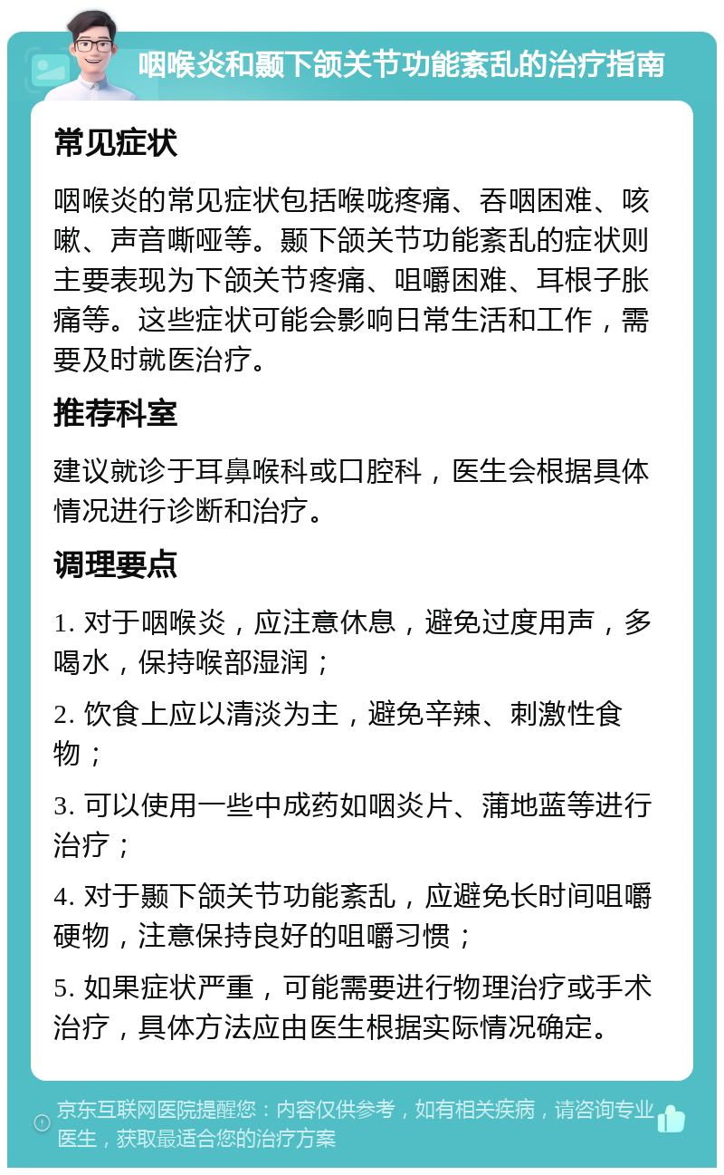 咽喉炎和颞下颌关节功能紊乱的治疗指南 常见症状 咽喉炎的常见症状包括喉咙疼痛、吞咽困难、咳嗽、声音嘶哑等。颞下颌关节功能紊乱的症状则主要表现为下颌关节疼痛、咀嚼困难、耳根子胀痛等。这些症状可能会影响日常生活和工作，需要及时就医治疗。 推荐科室 建议就诊于耳鼻喉科或口腔科，医生会根据具体情况进行诊断和治疗。 调理要点 1. 对于咽喉炎，应注意休息，避免过度用声，多喝水，保持喉部湿润； 2. 饮食上应以清淡为主，避免辛辣、刺激性食物； 3. 可以使用一些中成药如咽炎片、蒲地蓝等进行治疗； 4. 对于颞下颌关节功能紊乱，应避免长时间咀嚼硬物，注意保持良好的咀嚼习惯； 5. 如果症状严重，可能需要进行物理治疗或手术治疗，具体方法应由医生根据实际情况确定。