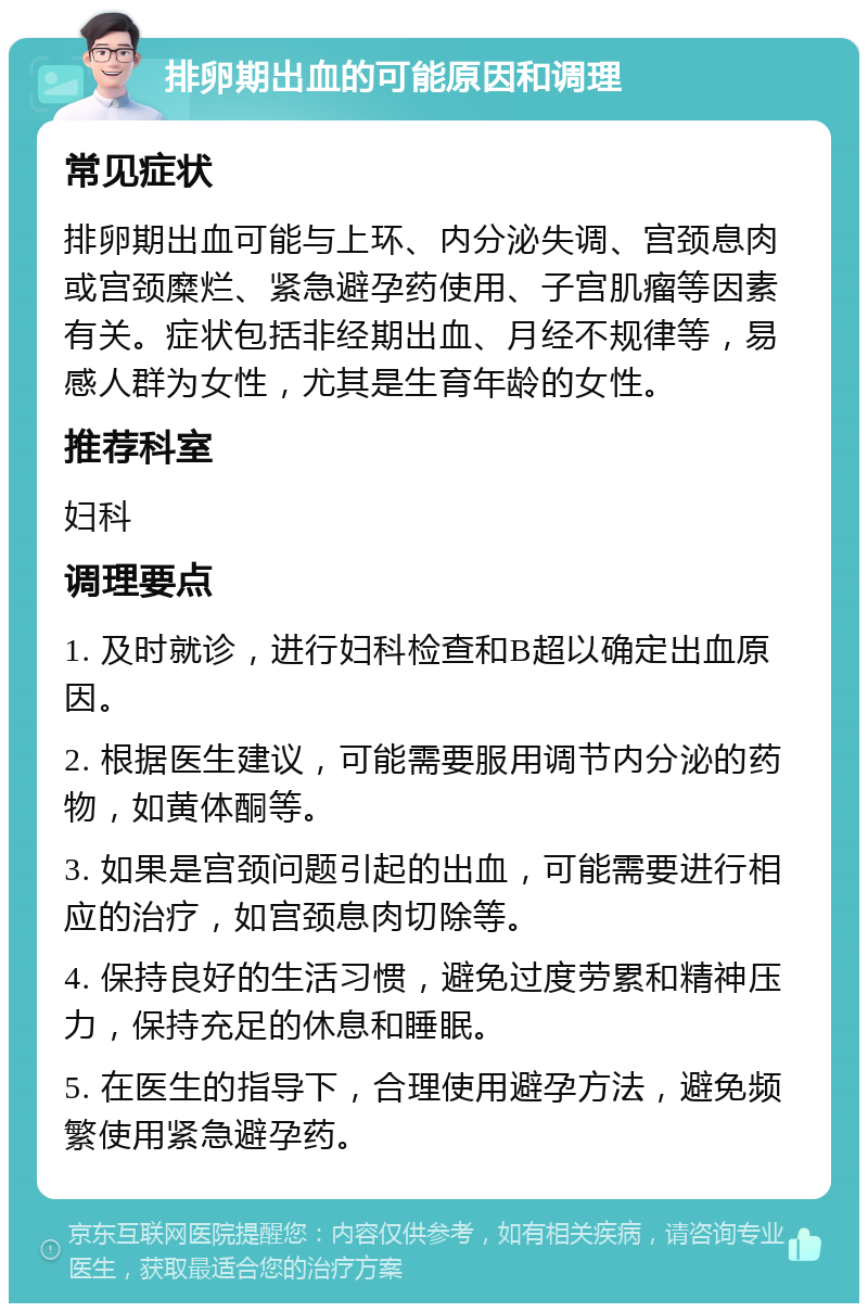 排卵期出血的可能原因和调理 常见症状 排卵期出血可能与上环、内分泌失调、宫颈息肉或宫颈糜烂、紧急避孕药使用、子宫肌瘤等因素有关。症状包括非经期出血、月经不规律等，易感人群为女性，尤其是生育年龄的女性。 推荐科室 妇科 调理要点 1. 及时就诊，进行妇科检查和B超以确定出血原因。 2. 根据医生建议，可能需要服用调节内分泌的药物，如黄体酮等。 3. 如果是宫颈问题引起的出血，可能需要进行相应的治疗，如宫颈息肉切除等。 4. 保持良好的生活习惯，避免过度劳累和精神压力，保持充足的休息和睡眠。 5. 在医生的指导下，合理使用避孕方法，避免频繁使用紧急避孕药。