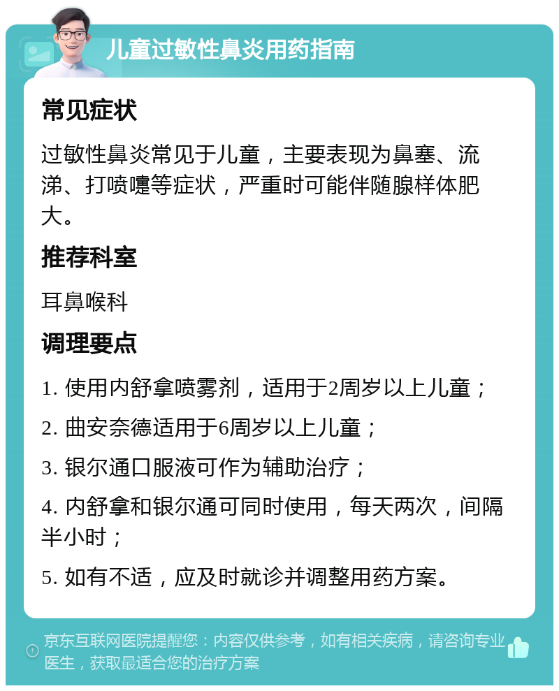 儿童过敏性鼻炎用药指南 常见症状 过敏性鼻炎常见于儿童，主要表现为鼻塞、流涕、打喷嚏等症状，严重时可能伴随腺样体肥大。 推荐科室 耳鼻喉科 调理要点 1. 使用内舒拿喷雾剂，适用于2周岁以上儿童； 2. 曲安奈德适用于6周岁以上儿童； 3. 银尔通口服液可作为辅助治疗； 4. 内舒拿和银尔通可同时使用，每天两次，间隔半小时； 5. 如有不适，应及时就诊并调整用药方案。