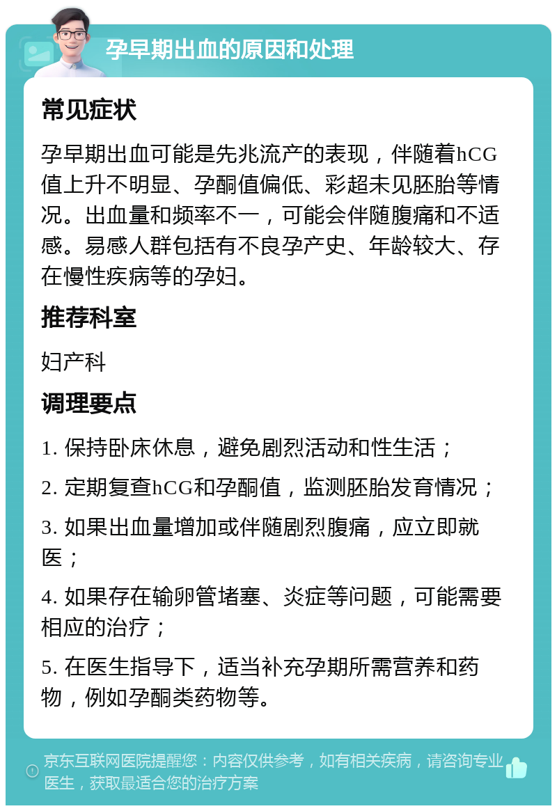 孕早期出血的原因和处理 常见症状 孕早期出血可能是先兆流产的表现，伴随着hCG值上升不明显、孕酮值偏低、彩超未见胚胎等情况。出血量和频率不一，可能会伴随腹痛和不适感。易感人群包括有不良孕产史、年龄较大、存在慢性疾病等的孕妇。 推荐科室 妇产科 调理要点 1. 保持卧床休息，避免剧烈活动和性生活； 2. 定期复查hCG和孕酮值，监测胚胎发育情况； 3. 如果出血量增加或伴随剧烈腹痛，应立即就医； 4. 如果存在输卵管堵塞、炎症等问题，可能需要相应的治疗； 5. 在医生指导下，适当补充孕期所需营养和药物，例如孕酮类药物等。