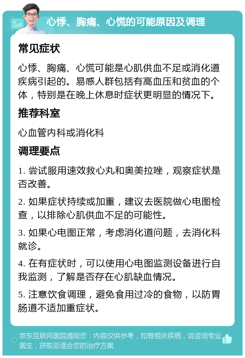 心悸、胸痛、心慌的可能原因及调理 常见症状 心悸、胸痛、心慌可能是心肌供血不足或消化道疾病引起的。易感人群包括有高血压和贫血的个体，特别是在晚上休息时症状更明显的情况下。 推荐科室 心血管内科或消化科 调理要点 1. 尝试服用速效救心丸和奥美拉唑，观察症状是否改善。 2. 如果症状持续或加重，建议去医院做心电图检查，以排除心肌供血不足的可能性。 3. 如果心电图正常，考虑消化道问题，去消化科就诊。 4. 在有症状时，可以使用心电图监测设备进行自我监测，了解是否存在心肌缺血情况。 5. 注意饮食调理，避免食用过冷的食物，以防胃肠道不适加重症状。