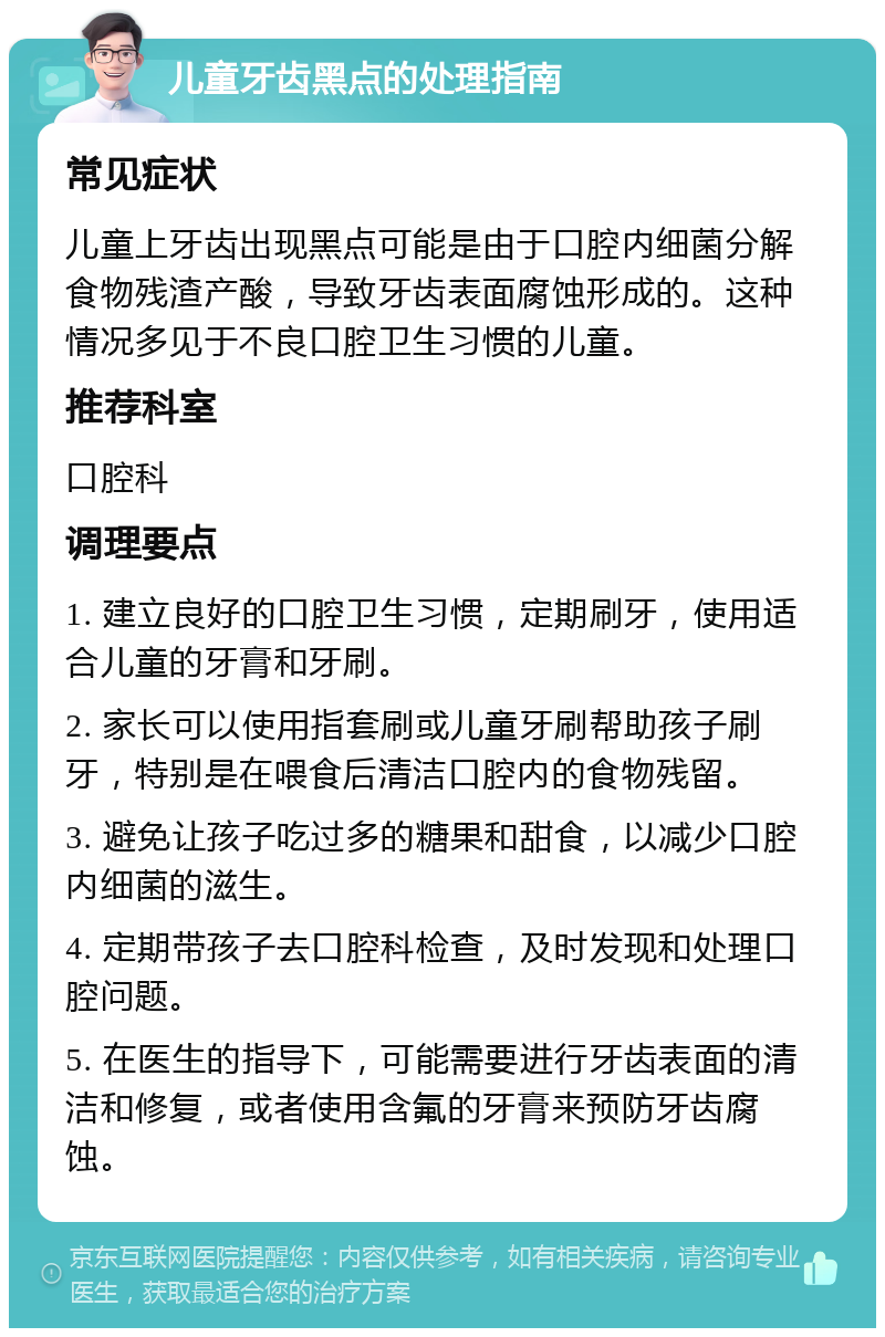 儿童牙齿黑点的处理指南 常见症状 儿童上牙齿出现黑点可能是由于口腔内细菌分解食物残渣产酸，导致牙齿表面腐蚀形成的。这种情况多见于不良口腔卫生习惯的儿童。 推荐科室 口腔科 调理要点 1. 建立良好的口腔卫生习惯，定期刷牙，使用适合儿童的牙膏和牙刷。 2. 家长可以使用指套刷或儿童牙刷帮助孩子刷牙，特别是在喂食后清洁口腔内的食物残留。 3. 避免让孩子吃过多的糖果和甜食，以减少口腔内细菌的滋生。 4. 定期带孩子去口腔科检查，及时发现和处理口腔问题。 5. 在医生的指导下，可能需要进行牙齿表面的清洁和修复，或者使用含氟的牙膏来预防牙齿腐蚀。