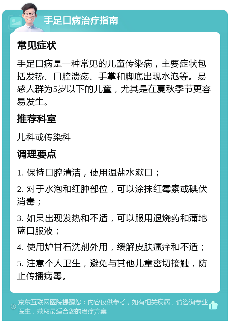 手足口病治疗指南 常见症状 手足口病是一种常见的儿童传染病，主要症状包括发热、口腔溃疡、手掌和脚底出现水泡等。易感人群为5岁以下的儿童，尤其是在夏秋季节更容易发生。 推荐科室 儿科或传染科 调理要点 1. 保持口腔清洁，使用温盐水漱口； 2. 对于水泡和红肿部位，可以涂抹红霉素或碘伏消毒； 3. 如果出现发热和不适，可以服用退烧药和蒲地蓝口服液； 4. 使用炉甘石洗剂外用，缓解皮肤瘙痒和不适； 5. 注意个人卫生，避免与其他儿童密切接触，防止传播病毒。