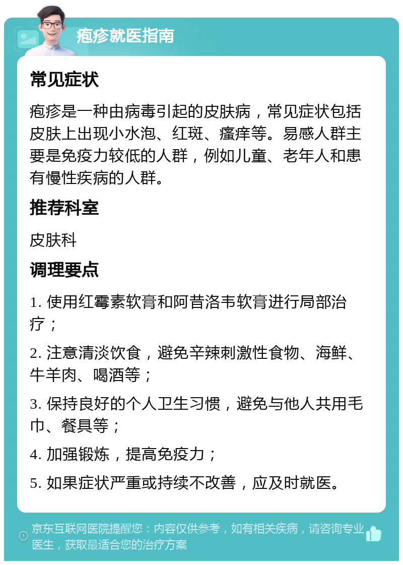 疱疹就医指南 常见症状 疱疹是一种由病毒引起的皮肤病，常见症状包括皮肤上出现小水泡、红斑、瘙痒等。易感人群主要是免疫力较低的人群，例如儿童、老年人和患有慢性疾病的人群。 推荐科室 皮肤科 调理要点 1. 使用红霉素软膏和阿昔洛韦软膏进行局部治疗； 2. 注意清淡饮食，避免辛辣刺激性食物、海鲜、牛羊肉、喝酒等； 3. 保持良好的个人卫生习惯，避免与他人共用毛巾、餐具等； 4. 加强锻炼，提高免疫力； 5. 如果症状严重或持续不改善，应及时就医。