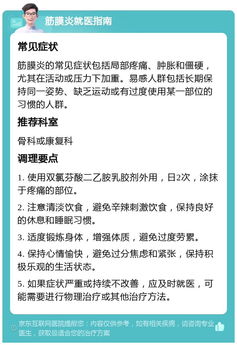 筋膜炎就医指南 常见症状 筋膜炎的常见症状包括局部疼痛、肿胀和僵硬，尤其在活动或压力下加重。易感人群包括长期保持同一姿势、缺乏运动或有过度使用某一部位的习惯的人群。 推荐科室 骨科或康复科 调理要点 1. 使用双氯芬酸二乙胺乳胶剂外用，日2次，涂抹于疼痛的部位。 2. 注意清淡饮食，避免辛辣刺激饮食，保持良好的休息和睡眠习惯。 3. 适度锻炼身体，增强体质，避免过度劳累。 4. 保持心情愉快，避免过分焦虑和紧张，保持积极乐观的生活状态。 5. 如果症状严重或持续不改善，应及时就医，可能需要进行物理治疗或其他治疗方法。