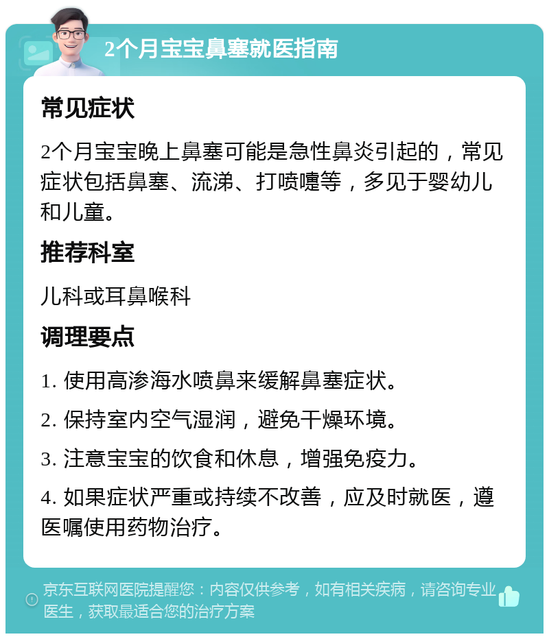 2个月宝宝鼻塞就医指南 常见症状 2个月宝宝晚上鼻塞可能是急性鼻炎引起的，常见症状包括鼻塞、流涕、打喷嚏等，多见于婴幼儿和儿童。 推荐科室 儿科或耳鼻喉科 调理要点 1. 使用高渗海水喷鼻来缓解鼻塞症状。 2. 保持室内空气湿润，避免干燥环境。 3. 注意宝宝的饮食和休息，增强免疫力。 4. 如果症状严重或持续不改善，应及时就医，遵医嘱使用药物治疗。