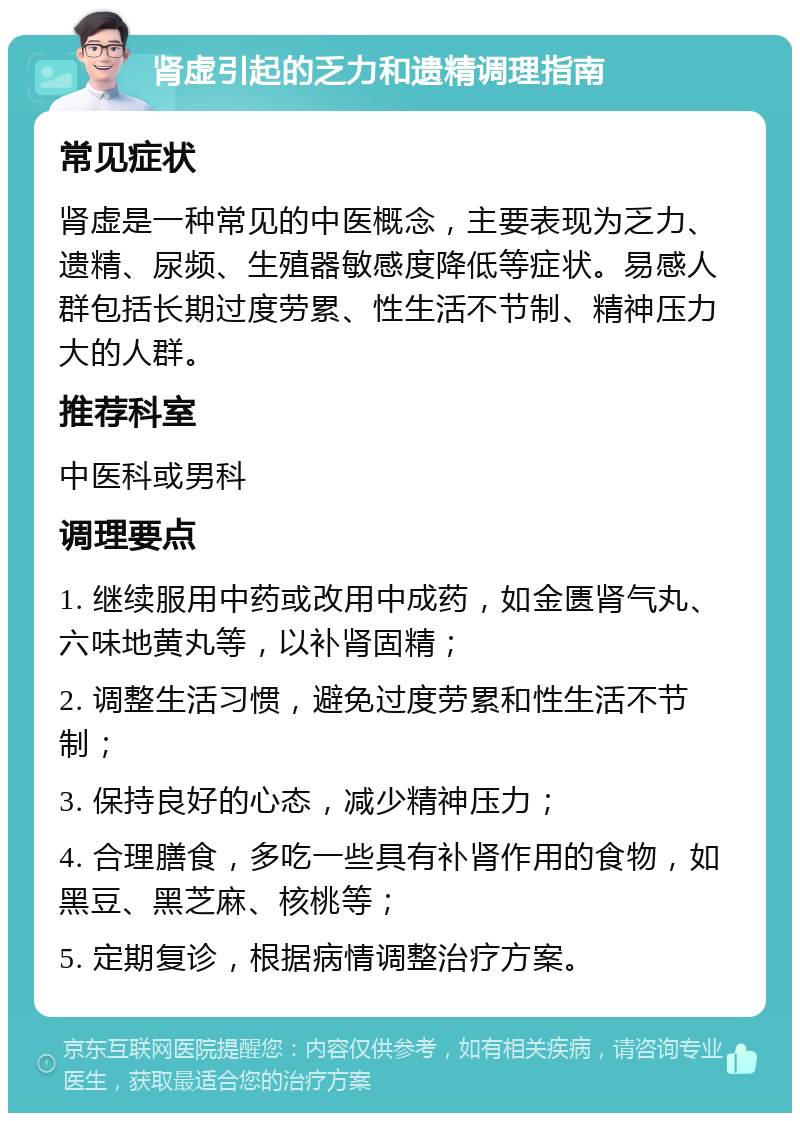 肾虚引起的乏力和遗精调理指南 常见症状 肾虚是一种常见的中医概念，主要表现为乏力、遗精、尿频、生殖器敏感度降低等症状。易感人群包括长期过度劳累、性生活不节制、精神压力大的人群。 推荐科室 中医科或男科 调理要点 1. 继续服用中药或改用中成药，如金匮肾气丸、六味地黄丸等，以补肾固精； 2. 调整生活习惯，避免过度劳累和性生活不节制； 3. 保持良好的心态，减少精神压力； 4. 合理膳食，多吃一些具有补肾作用的食物，如黑豆、黑芝麻、核桃等； 5. 定期复诊，根据病情调整治疗方案。