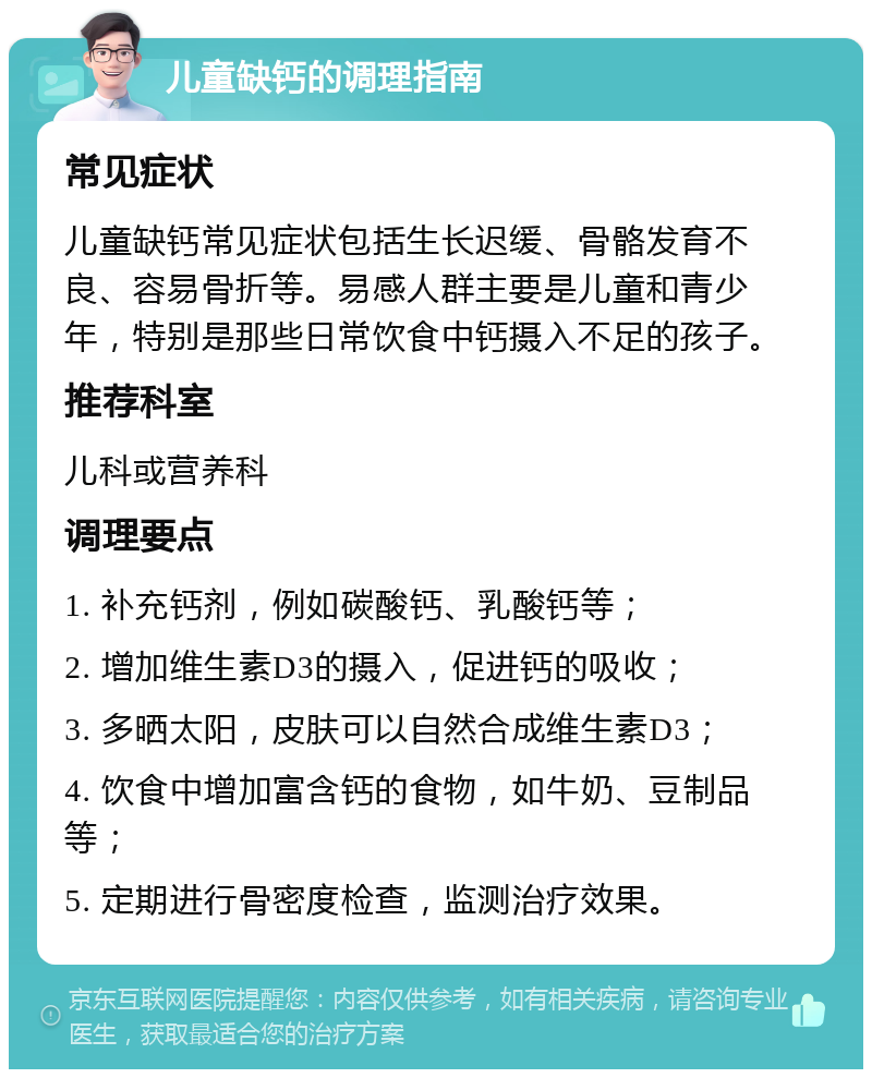 儿童缺钙的调理指南 常见症状 儿童缺钙常见症状包括生长迟缓、骨骼发育不良、容易骨折等。易感人群主要是儿童和青少年，特别是那些日常饮食中钙摄入不足的孩子。 推荐科室 儿科或营养科 调理要点 1. 补充钙剂，例如碳酸钙、乳酸钙等； 2. 增加维生素D3的摄入，促进钙的吸收； 3. 多晒太阳，皮肤可以自然合成维生素D3； 4. 饮食中增加富含钙的食物，如牛奶、豆制品等； 5. 定期进行骨密度检查，监测治疗效果。