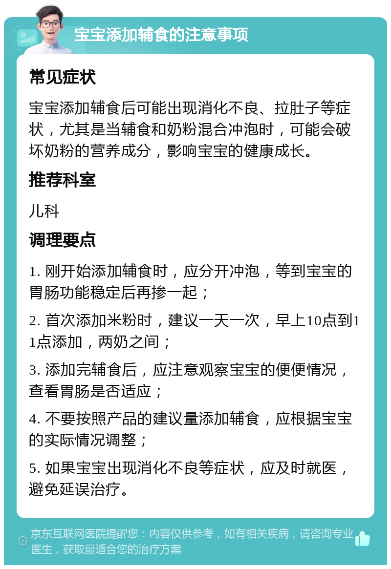 宝宝添加辅食的注意事项 常见症状 宝宝添加辅食后可能出现消化不良、拉肚子等症状，尤其是当辅食和奶粉混合冲泡时，可能会破坏奶粉的营养成分，影响宝宝的健康成长。 推荐科室 儿科 调理要点 1. 刚开始添加辅食时，应分开冲泡，等到宝宝的胃肠功能稳定后再掺一起； 2. 首次添加米粉时，建议一天一次，早上10点到11点添加，两奶之间； 3. 添加完辅食后，应注意观察宝宝的便便情况，查看胃肠是否适应； 4. 不要按照产品的建议量添加辅食，应根据宝宝的实际情况调整； 5. 如果宝宝出现消化不良等症状，应及时就医，避免延误治疗。