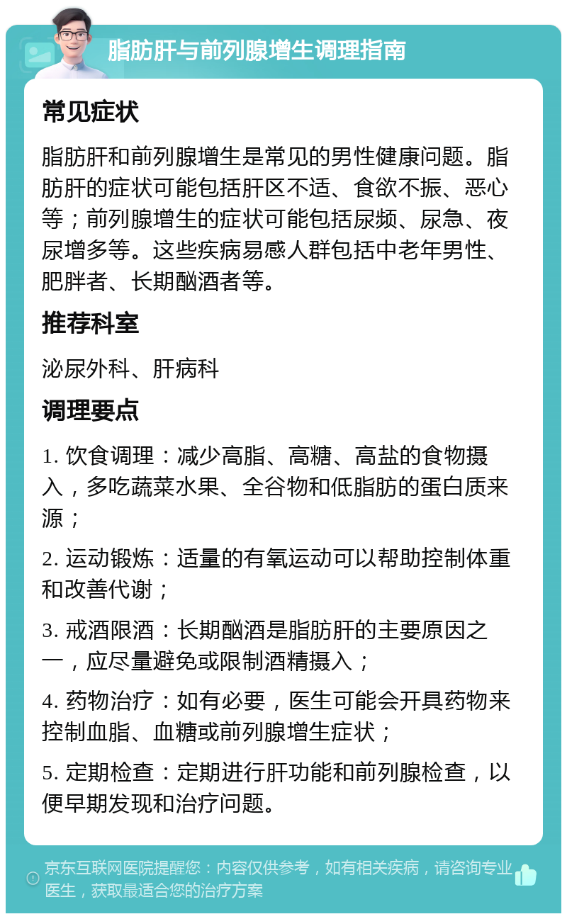 脂肪肝与前列腺增生调理指南 常见症状 脂肪肝和前列腺增生是常见的男性健康问题。脂肪肝的症状可能包括肝区不适、食欲不振、恶心等；前列腺增生的症状可能包括尿频、尿急、夜尿增多等。这些疾病易感人群包括中老年男性、肥胖者、长期酗酒者等。 推荐科室 泌尿外科、肝病科 调理要点 1. 饮食调理：减少高脂、高糖、高盐的食物摄入，多吃蔬菜水果、全谷物和低脂肪的蛋白质来源； 2. 运动锻炼：适量的有氧运动可以帮助控制体重和改善代谢； 3. 戒酒限酒：长期酗酒是脂肪肝的主要原因之一，应尽量避免或限制酒精摄入； 4. 药物治疗：如有必要，医生可能会开具药物来控制血脂、血糖或前列腺增生症状； 5. 定期检查：定期进行肝功能和前列腺检查，以便早期发现和治疗问题。